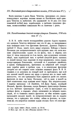 — 141 —
155. Высочайшгй указе адмиралмейсмвя-коллегги, 1790 года гюня 27 (1). /
Флота капитана 2 ранга Павла Чичагова, присланнаго отъ главно-
командующего морскими нашими силами въ Балтійскомъ морѣ адми-
рала Чичагова съ извѣстіемъ объ одержанной въ 22 день сего іюня
знаменитой побѣдѣ надъ корабельнымъ и гребнымъ шведскими фло-
тами, всемилостивѣйше пожаловали Мы въ капитаны 1 ранга.
156. Всеподданнѣйшее донесете коншрѵ-адмирала Ханыкова, 1790 года
іюня 27 (2).
В. И. В. имѣю счастіе всеподданнѣйше донести: будучи отряженъ
отъ адмирала Чичагова минувшаго мая отъ 30 дня, съ находящимися
подъ командою моею 3-мя фрегатами Брячиславъ, Арханъелъ Гаврішъ и
гребной С. Елена, занять постъ между острововъ Пейсара и банкою
Поссалода для воспрепятствованія пути идущимъ какъ отъ веста мел-
кимъ непріятельскимъ судамъ къ его флоту, такъ и обратно; сего
іюня 22 числа пополуночи въ 8-мь часовъ, при случившемся остовомъ
вѣтрѣ, какъ корабельной такъ и гребной шведскій флотъ снявшись
съ якорей выходя подъ парусами въ море прорвавшись сквозь отрядъ
контръ-адмирала Повалишина, состоящій въ 5 корабляхъ линейныхъ
и одномъ бомбардирскомъ, приближась къ ввѣренной мнѣ эскадрѣ
какъ корабли равно и гребныя суда, я съ помянутыми фрегатами
употребя все мое стараніе елико возможно защищать флагъ В. И. В.
отражать и не допускать къ эскадрѣ моей въ приближеніе; при всей
ихъ сильной пальбѣ нанося ему вредъ и приведя ихъ въ такое замѣ-
шательство, что они принуждены были держаться далѣе отъ нашихъ
фрегатовъ къ мели на банку Пассалоду, гдѣ въ дыму и пальбѣ на
оной остановились подъ пушками моего отряда. Изъ непріятельскихъ
3 корабля именуемые: 1-й Эміейтенъ, 2-й Луиза Улрика, послѣдній
Нютандъ, фрегатъ Ярославецъ, галера Ернтрюсъ, брикъ-катеръ Еазакинъ
да 2-хъ мачтовое транспортное судно, а хотя съ проходящаго ихъ
гребнаго флота и старались дѣлать вспоможеніе къ забранію своихъ
людей, но съ ближнихъ нашихъ фрегатовъ по тѣмъ мелкимъ судамъ
производили сильную пальбу въ воспрепятствованіи имъ къ поданію
помощи, что и принудило ихъ отойти, спѣша за флотомъ; за остав-
шими жъ отъ непріятеля мелкими судами посланъ былъ отъ меня фре-
(*) Арх. морск. минист.(Копіисъименныхъуказовъ,кн.№ 339).
(2) Моск. арх. мин. ин. дѣл. (Шведская кампанія 1790 г.).
 