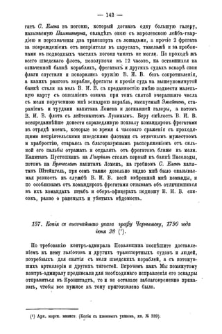 — 142 —
гатъ С. Елена въ погоню, который догнавъ одну большую талеру*
называемую Палмштерна, овладѣлъ оною съ королевскою лейбъ-гвар-
діею и перехвачены два транспорта съ лошадьми, а прочіе 2 фрегата
за поврежденіемъ отъ непріятеля въ парусахъ, такелажѣ и за пробои-
нами въ подводныхъ частяхъ погони чинить не могли. По проходѣ жъ
всего шведскаго флота, пополуночи въ 12 часовъ, на оставшихся на
означенной банкѣ корабляхъ, фрегатахъ и другихъ судахъ вскорѣ свои
флаги спустили и покорились оружію В. И. В. безъ сопротивленія,
а какихъ ранговъ корабли, фрегаты и прочія суда на вышеупомянутой
банкѣ стали на мель В. И. В. съ преданностію имѣю поднести малень-
кую карту съ описаніемъ означа при томъ снятой вчерашняго числа
съ мели порученною мнѣ эскадрою корабль, именуемый Эмгейтенъ, ста-
раніемъ и трудами капитана Іомена и догнавшей галеры, а потомъ
В. И. В. флота съ лейтенантомъ Лунинымъ. Беру смѣлость В. И. В.
всепреданнѣйше донести справедливую похвалу командировъ фрегатами
въ отрядѣ моемъ, которые во время 4 часоваго сраженія съ проходя-
щими непріятельскими шведскими флотами съ отличнымъ мужествомъ
и храбростію, стараясь съ благоразумнымъ распоряженіемъ отъ силь-
ной его пальбы отражать и отдалять отъ фрегатовъ ближе къ мели.
Капитанъ Пустошкинъ на Гавргилѣ стоялъ первый къ банкѣ Пасолоды,
потомъ на Брячеславѣ капитанъ Ломенъ, на гребномъ С. Еленѣ капи-
танъ Штейнгель, при семъ также довольно видно мнѣ было оказывае-
мая ревность къ службѣ В. И. В. всей ввѣренной мнѣ команды, и
по особливымъ отъ командировъ фрегатами отзывамъ объ отличившихся
въ ихъ командахъ штабъ и оберъ-офидерахъ подношу В. И. В. спи-
сокъ, равно о раненыхъ и убитыхъ вѣдомость.
157. Еопія съ высочайшаго указа графу Чернышеву, 1790 года
гюня 28 (!).
По требованію контръ-адмирала Повалишина поспѣшите доставле-
ніемъ къ нему галіотовъ и другихъ транспортныхъ судовъ и людей,
потребныхъ для снятія съ мели шведскихъ кораблей, а съ потонув-
шихъ артиллеріи и другихъ тягостей. Впрочемъ какъ Мы помянутому
контръ-адмиралу предписали для необходимая исправленія его эскадры
отправиться въ Кронштадта, то и не оставьте заблаговременно прика-
зать, чтобы все нужное къ тому приготовлено было.
(*) Арх. морск. минист. (Копіи съ именныхъ указовъ, кн. № 339).
 