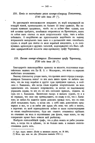 — 143 —
158. Еопгя съ высочайшаго указа конмръ-адмиралу Повалишину,
1790 года гюня 28 (1).
Въ разсужденіи невозможности исправить въ морѣ поврежденій на
эскадрѣ вашей, произшедшихъ въ бывшее 22 іюня сраженіе, Мы на-
ходимъ нужнымъ предписать, чтобъ вы со всѣми тѣми судами, кои
той починки требуютъ, поспѣшили отправиться въ Кронштадта, взявъ
съ собою какъ снятыя съ мели непріятельскія суда, такъ и всѣхъ
плѣнныхъ. О скорѣйшемъ же приготовленіи надобныхъ къ вашему
исправленію матеріаловъ такъ какъ и о доставленіи вамъ способныхъ
судовъ и людей для снятія съ мели кораблей шведскихъ, а. съ пото-
нувшихъ артиллеріи и другихъ тягостей, подтвержденіе отъ Насъ сдѣ-
лано адмиралтейской коллегіи вице-президенту графу Чернышеву.
159. Письмо конмръ-адмирала Повалгтина графу Чернышеву,
1790 года гюня 28 (2).
Благодареніе наипокорнѣйше приношу за милости, полученныя хода-
тайствомъ вашимъ отъ Ея И. В. г. Моллеромъ, отъ меня съ первымъ
извѣстіемъ посланнымъ.
Вашему сіятельству угодно знать, что противъ моего отряда и контръ-
адмирала Ханыкова взято? то изъ насъ никто права не имѣетъ ска1
зать, что на ходу корабли и другія суда принудили сдаться, а особ-
ливо г. Ханыковъ, ибо когда стали корабли непріятельскіе на мель
единственно отъ сильнаго поврежденія, не могши по надлежащему
управлять оными, то кто въ сіе ихъ состояніе привелъ, отдаюсь на
судъ его г. Ханыкова. Касательно галеръ и малыхъ судовъ, то я и
не отрицаю, что оное ему принадлежитъ; но скажу и сіе, что г. Ханы-
ковъ не имѣлъ бы кажется права доносить прежде того, кто въ семъ
дѣлѣ начальникъ былъ; а когда онъ о себѣ симъ донесеніемъ пред-
варилъ и мое, то я не имѣю уже права объ немъ что либо и писать,
а впрочемъ въ моей справедливости всѣми со мною соучаствующими
во ономъ свидѣтельствуюсь; буде онъ станетъ отзываться пріѣхавъ
къ ставшимъ на мель и спустившимъ уже флаги, оные взялъ, то ему
совершенно время было нежели мнѣ разбитому.
Повѣрьте сіятельнѣйшій графъ, что я дѣлъ своихъ не умѣю увеличи-
вать, а когда что и сдѣлано, то не больше какъ и всякаго соотече-
ственника долгъ есть.
(*) Арх. морск. минист. (Копіи съ именныхъ указовъ, кн. № 339).
(2) Моск. арх. мин. ин. дѣл. (Шведская кампанія 1790 г.).
 