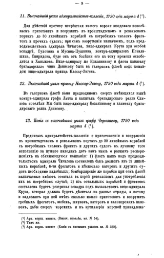11.. Высочайшгй указе адмиралтействе-коллегги, 1790 года марта 4 (1).
Для дѣйствій противу непріятеля нашего короля шведскаго повелѣ-
ваемъ приготовить и вооружить въ кронштадтскомъ и ревельскомъ
портахъ до 30 лотейныхъ кораблей съ потребньшъ числомъ фрега-
товъ и прочихъ судовъ; при семь вооруженіи назначаешь, подъ пред-
водительствомъ адмирала Чичагова, вице-адмирала Круза при особой
эскадрѣ, Сухотина и Мусина-Пушкина, контръ-адмираловъ Повали-
шина, Спиридова, буде онъ отъ болѣзни его къ тому времени освобо-
дится и Ханыкова. Вице-адмиралу же Козлянинову и флота капитану
бригадирскаго чина Денисову быть въ галерномъ флотѣ подъ коман-
дою вице-адмирала принца Нассау-Зигена.
12. Высочайшгй указе принцу Нассау-Загену, 1790 года марта 4 (2).
Въ галерномъ флотѣ вами предводимомъ сверхъ имѣющихся нынѣ
контръ-адмирала графа Литта и капитана бригадирскаго ранга Сли-
зова повелѣли Мы быть вице-адмиралу Козлянинову и капитану брига-
дирскаго ранга Денисону.
13. Копгя се высочайшаго указа графу Чернышеву, 1790 года
марта 4 (3).
Предписавъ адмиралтействъ-коллегіи о приготовленіи и вооруженіи
въ кронштадтскомъ и ревельскомъ портахъ до 30 линейныхъ кораблей
съ потребнымъ числомъ фрегатъ и другихъ судовъ къ, лучшему того
исполненію за нужное находимъ дать вамъ знать о разныхъ распоря-
женіяхъ на сближающуюся кампанію: 1) флотъ нашъ подъ предводи-
тельствомъ адмирала Чичагова составленъ быть долженъ изъ 21 линей-
ныхъ кораблей, 6-ти фрегатовъ и нѣсколько катеровъ и другихъ су-
довъ необходимо надобныхъ; бомбардирскіе же корабли при семъ флотѣ
назначаемые имѣютъ остаться въ портѣ ревельскомъ для употребленія
ихъ въ потребномъ случаѣ; 2) изъ остальныхъ кораблей и фрегатовъ
составлена будетъ резервная эскадра подъ начальствомъ вице-адмирала
Круза, которая должна будетъ дѣлиться на разные отряды, а потому
и надлежитъ при ней имѣть сколько можно приготовить и вооружить
гребныхъ фрегатовъ, шебекъ, шкуновъ, катеровъ и канонерскихъ шлю-
покъ, дабы сверхъ морскихъ и къ артиллеріи морской принадлежа-
(! ) Арх. морск. минист. (Высоч. повелѣн. кн. № 54).
(2) Тамъ же.
(3) Арх. морск. минист (Копіи съ именныхъ указовъ кн. № 339).
 
