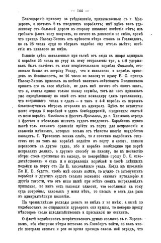 - - 144 —
Благодареніе приношу за увѣдомленія, приказываемые съ г. Мол-
леромъ, о взятыхъ 2-хъ шведскихъ корабляхъ; мнѣ здѣсь какъ уда-
ленному отъ большой дороги въ сторону никакого извѣстія нѣтъ; изъ
гребнаго флота могу получать, но ничего къ донесенію не имѣю, кромѣ
что принцъ Нассау-Зигенъ отъ крѣпости вѣтра стоялъ за Гогландомъ,
но съ 25 числа судя по вѣтрамъ надобно ему оттоль выйти; извѣ-
стія жъ никакого не имѣю.
Бывшіе здѣсь оставленные при съемѣ отъ сюда съ якоря адмирала
4 корабля 25 числа по утру къ нему отправлены три, а 4-й удержи-
ванъ былъ снятіемъ съ мели непріятельскаго корабля Финланда, сто-
явшая ближе къ острову Ронду, что и исполнено и корабль приве-
дешь въ безопасность, но 26 число по какому то праву Е. С. принцъ
Нассау-Зигенъ прислалъ на шебекѣ капитанъ-лейтенанта Овсянникова
принять его въ свое вѣдѣніе, не давъ мнѣ ничего объ ономъ знать,
что я, считая единое только пользу службы, тотъ же часъ приказалъ
уже опредѣленному на оный отъ меня командиру сдать присланному,
что вчерашняго числа и сдалъ — и такъ и 4-й корабль съ первымъ
благополучнымъ вѣтромъ отправлю къ адмиралу. Здѣсь же останутся
моего отряда 5 кораблей и одинъ бомбардирскій, шведскихъ: снятый
съ мели корабль Омгейтенъ и фрегатъ Ярославецъ, да г. Ханыкова отряда
3 фрегата и нѣсколько мелкихъ судовъ шведскихъ. Кораблямъ нужна
послѣ толь сильнаго сраженія прійти къ порту для исправленія и
ссаженія нлѣнныхъ, которые весьма отъ тѣсноты многія неудобства
наводятъ. Г. Тревененъ весьма слабъ, то я почитаю надобнымъ отпу-
стить его на томъ же кораблѣ подойти къ порту и свезть, нежели
переносить на другое судно, ибо и корабль необходимо при портѣ
исправлять должно, а другаго способу не нахожу, но къ несчастію
вѣтры столь противные къ выходу, то покорнѣйше прошу В. С. исхо-
датайствовать о семъ и о исправленіи кораблей и свозѣ плѣнныхъ
подойти къ порту отъ Ея В. высочайшая указа. Когда жъ изволеніе
Ея И. В. будетъ, чтобъ мнѣ отсель выйти, то нужно съ затонувшихъ
кораблей и другихъ судовъ сколько возможно снимать артиллерію и
другія тягости, что отъ меня нынѣ при всѣхъ своихъ исправленіяхъ
приказано, но какъ есть таковыя тяжести, что особливыя къ тому
суда потребны, каковыхъ у меня нѣтъ, то писалъ о семъ два раза
въ адмиралтейскую коллегію.
На чрезвычайные расходы денегъ не имѣлъ и не имѣю, а нынѣ по
надобностямъ во отправленіи курьеровъ они нужны, то покорно прошу
нѣкоторое число исходатайствовать и присылкою не оставить.
О флотѣ корабельномъ непріятельскомъ думаю согласно съ г. Вороно-
вымъ, ибо сѣверные вѣтры нетолько въ Свеаборгъ войти, но какъ мно-
гіе потеряли стеньгц и реи во время прохода сквозь мой отрядъ, что
 