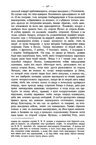 — 147 —
тельской эекадрѣ приближающихся, которая находилась у Роченсальма.
По случаю тому что виде-адмиралъ Козляниновъ присоединился ко мнѣ
съ 23-мя галерами, 3-мя катерами бомбардирскими и 72-мя шлюпками
канонерскими, собравшимися въ шхерахъ, то я рѣшился тотчасъ запе-
реть проходъ къ отступленію шведамъ, такимъ образомъ, чтобъ ника-
кое вспоможеніе не могло имъ присоединиться. Положеніе, которое я
намѣренъ былъ принять было отъ острова Мусаль до острова Лехмы.
Я хотѣлъ принявъ сіе положеніе овладѣть островомъ Кутдаль и на
ономъ сдѣлать батареи, которыя бы долженствовали поражать непрія-
тельскія суда у Роченсальма на шпрингѣ лежащія. По прибытіи шлю-
покъ канонерскихъ велѣлъ я онымъ вытянувся въ линію, стать на
якорѣ съ тремя батареями и тремя катерами бомбардирскими между
островами Ранка и Пуголь. Галеры находились во второй линіи, я
имѣлъ 5 фрегатовъ, 5 шебекъ, 8 болыпихъ шкунъ, 2 полупрама и
1 корабль бомбардирскій. Сіи суда, по ордеру де баталіи, должны
были такъ перемѣшаны быть, чтобъ линія четыреугольныхъ парусныхъ
судовъ равно была вездѣ сильна. Между 6 и 7 часами утра далъ я
повелѣніе генералу Палену, командовавшему всѣми канонерскими
шлюпками, взявъ изъ оныхъ нѣкоторую часть, расположить ихъ по
конедъ острова Лехмы, тогда какъ другія расположатся къ острову
Мутдаль; самъ же взошелъ на галеру контръ-адмирала де Литта,
съ которой очень хорошо видна была линія шведская, я сказалъ ему,
что мое намѣреніе поставить шлюпки канонерскія по обоимъ крыламъ
судовъ четыреугольныхъ парусныхъ, галеры же во второй линіи между
оными, чтобъ онъ тотчасъ снялся съ якоря и потихоньку пробирался
впередъ, чрезъ проходъ между островами Викарь и Лелеръ, дабы дать
время канонерскимъ шлюпкамъ построиться и тогда когда онъ при-
будетъ къ своему мѣсту, прикажу я идти четыреугольнымъ судамъ
паруснымъ, поелику надлежало чтобы галеры впередъ подвинулись,
дабы имъ оставить проходъ свободный. Я хотѣлъ препоручить команду
праваго крыла, изъ шлюпокъ канонерскихъ состоявшаго, генералъ-
маіору Буксгевдену, но онъ еще не прибылъ съ галерами, на кото-
рыхъ находилися войска, коими онъ командовалъ. Такимъ образомъ
пошелъ я самъ къ шлюпкамъ канонерскимъ, на лѣвое крыло назначен-
нымъ и бывшимъ на ходу; я приказалъ подполковнику Комнено вести
оныя прямо къ сторонѣ острова Мутдаль, а капитану Роту, коего
ставляя сіго страшную картину В. И. В. долженъ я вооружиться всею бодростію духа,
дабы не изнемочь отъ снѣдающей меня чрезмѣрной скорби. Съ нетерпѣніемъ ожидаю
отъ В. И. В. повелѣнія объ отправленіи вице-адмирала Козлянинова. Я пріемлю всѣ
средства, дабы быть въ состояти ОТМСТИТЬ, И сколь скоро запру проходъ къ отступле-
нію, немедленно учиню нападеніе, а между тѣмъ нужно чтобъ вице-адмиралъ Козляни-
новъ занялъ постъ ему предписанный, я же буду имѣть тогда время обучать канонер-
скія лодки, которыя должны будутъ рѣшить судьбу.
*
 