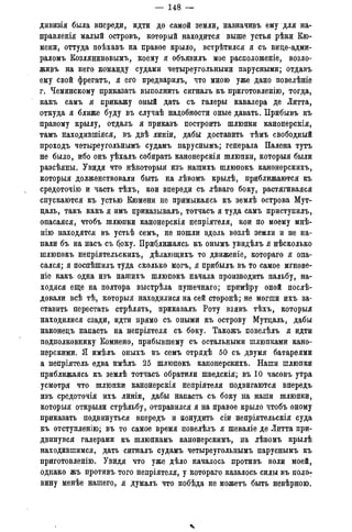 — 148 —
дивизія была впереди, идти до самой земли, назначивъ ему для на-
правленія малый островъ, который находится выше устья рѣки Кю-
мени, оттуда поѣхавъ на правое крыло, встрѣтился я съ вице-адми-
раломъ Козляниновымъ, коему я объявилъ мое расположеніе, возло-
живъ на него команду судами четыреугольными парусными; отдавъ
ему свой фрегатъ, я его предварилъ, что мною уже дано повелѣніе
г. Чеминскому приказать выполнить сигналъ къ приготовленію, тогда,
какъ самъ я прикажу оный дать съ галеры кавалера де Литта,
откуда я ближе буду въ случаѣ надобности оные давать. Прибывъ къ
правому крылу, отдалъ я приказъ построить шлюпки канонерскія,
тамъ находившіяся, въ двѣ линіи, дабы доставить тѣмъ свободный
проходъ четыреугольнымъ судамъ паруснымъ; генерала Палена тутъ
не было, ибо онъ уѣхалъ собирать канонерскія шлюпки, которыя были
разсѣяны. Увидя что нѣкоторыя изъ нашихъ шлюпокъ канонерскихъ,
которыя долженствовали быть на лѣвомъ крылѣ, приближаются къ
средоточію и часть тѣхъ, кои впереди съ лѣваго боку, растягивался
спускаются къ устью Кюмени не примыкаясь къ землѣ острова Мутг
цаль, такъ какъ я имъ приказывалъ, тотчасъ я туда самъ приступилъ,
опасаяся, чтобъ шлюпки канонерскія непріятеля, кои по моему мнѣ-
нію находятся въ устьѣ семъ, не пошли вдоль возлѣ земли и не на-
пали бъ на насъ съ боку. Приближаясь къ онымъ увидѣлъ я нѣсколько
шлюпокъ непріятельскихъ, дѣлающихъ то движеніе, котораго я опа-
сался; я поспѣшилъ туда сколько могъ, я прибыль въ то самое мгнове-
ніе какъ одна изъ нашихъ шлюпокъ начала производить пальбу, на-
ходяся еще на полтора выстрѣла пушечнаго; примѣру оной послѣ-
довали всѣ тѣ, которыя находилися на сей сторонѣ; не могши ихъ за-
ставить перестать стрѣлять, приказалъ Роту взявъ тѣхъ, которыя
находилися сзади, идти прямо съ оными къ острову Мутцаль, дабы
наконецъ напасть на непріятеля съ боку. Такожъ повелѣлъ я идти
подполковнику Комнено, прибывшему съ остальными шлюпками кано-
нерскими. Я имѣлъ оныхъ въ семъ отрядѣ 50 съ двумя батареями
а непріятель едва имѣлъ 25 шлюпокъ канонерскихъ. Наши шлюпки
приближаясь къ землѣ тотчасъ обратили шведскія; въ 10 часовъ утра
усмотря что шлюпки канонерскія непріятеля подвигаются впередъ
изъ средоточія ихъ линіи, дабы напасть съ боку на наши шлюпки,
которыя открыли стрѣльбу, отправился я на правое крыло чтобъ оному
приказать подвинуться впередъ и понудить сіи непріятельскія суда
къ отступленію; въ то самое время повелѣлъ я шеваліе де Литта при-
двинувся галерами къ шлюпкамъ канонерскимъ, на лѣвомъ крылѣ
находившимся, дать сигналъ судамъ четыреугольнымъ паруснымъ къ
приготовленію. Увидя что уже дѣло началось противъ воли моей,
однако жъ противъ того непріятеля, у котораго казалось силы въ поло-
вину менѣе нашего, я думалъ что побѣда не можетъ быть невѣрною,
 