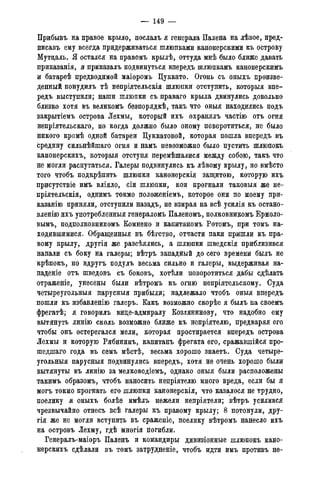 — 149 —
Прибывъ на правое крыло, послалъ я генерала Палена на лѣвое, пред-
писавъ ему всегда придерживаться шлюпками канонерскими къ острову
Мутдаль. Я остался на правомъ крылѣ, оттуда мнѣ было ближе давать
приказанія, я приказалъ подвинуться впередъ шлюпкамъ канонерскимъ
и батареѣ предводимой маіоромъ Цуккато. Огонь съ оныхъ произве-
денный понудилъ тѣ непріятельскія шлюпки отступить, которыя впе-
редъ выступили; наши шлюпки съ праваго крыла двинулись довольно
близко хотя въ великомъ безпорядкѣ, такъ что оныя находились подъ
закрытіемъ острова Лехмы, который ихъ охранялъ частію отъ огня
непріятельскаго, но когда должно было оному поворотиться, не было
никого кромѣ одной батареи Цуккатовой, которая пошла впередъ въ
средину сильнѣйшаго огня и намъ невозможно было пустить шлюпокъ
канонерскихъ, которыя отступя перемѣшалися между собою, такъ что
не могли распутаться. Галеры подвинулись къ лѣвому крылу, но вмѣсто
того чтобъ подкрѣпить шлюпки канонерскія защитою, которую ихъ
присутствіе имъ вліяло, сіи шлюпки, кои прогнали таковыя же не-
пріятельскія, однимъ токмо положеніемъ, которое они по моему при-
казанію приняли, отступили назадъ, не взирая на всѣ усилія къ остано-
вленію ихъ употребленныя генераломъ Паленомъ, полковникомъ Ермоло-
вым^ подполковникомъ Комнено и капитаномъ Ротомъ, при томъ на-
ходившимися. Обращенныя въ бѣгство, отчасти паки пришли къ пра-
вому крылу, другія же разсѣялись, а шлюпки шведскія приблизився
напали съ боку на галеры; вѣтръ западный до сего времени былъ не
крѣпокъ, но вдругъ подулъ весьма сильно и галеры, выдерживая на-
падете отъ шведовъ съ боковъ, хотѣли поворотиться дабы сдѣлать
отраженіе, унесены были вѣтромъ къ огню непріятельскому. Суда
четыреугольныя парусныя прибыли; надлежало чтобъ оныя впередъ
пошли къ избавленію галеръ. Какъ возможно скорѣе я былъ на своемъ
фрегатѣ; я говорилъ виде-адмиралу Козлянинову, что надобно ему
вытянуть линію сколь возможно ближе къ непріятелю, предваряя его
чтобы онъ остерегался мели, которая простирается впередъ острова
Лехмы и которую Рябининъ, капитанъ фрегата его, сражавшійся про-
шедшаго года въ семъ мѣстѣ, весьма хорошо знаетъ. Суда четыре-
угольныя парусныя подвинулись впередъ, хотя не очень хорошо были
вытянуты въ линію за мелководіемъ, однако оныя были расположены
такимъ образомъ, чтобъ наносить непріятелю много вреда, если бы я
могъ токмо прогнать его шлюпки канонерскія, что казалося не трудно,
поелику я оныхъ болѣе имѣлъ нежели непріятели; вѣтръ усилився
чрезвычайно отнесъ всѣ галеры къ правому крылу; 8 потонули, дру-
гія же не могли вступить въ сраженіе, поелику вѣтромъ нанесло ихъ
на островъ Лехму, гдѣ многія погибли.
Генералъ-маіоръ Паленъ и командиры дивизіонные шлюпокъ кано-
нерскихъ сдѣлали въ томъ затрудненіе, чтобъ идти имъ противъ не-
 