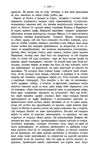 — 150 —
пріятеля. Не могши ихъ къ тому побудить и мои силы присоединя
къ ихъ, наконецъ не имѣли болѣе успѣха уже.
Баронъ де Естатъ и шеваліе де Сурсъ, которыхъ я послалъ чтобъ
приказали подвинуться впередъ судну транспортному съ порохомъ,
возвратились сказывая мнѣ, что шлюпки непріятельскія обратили на-
шихъ въ бѣгство въ проходъ между островами Кутцала и Киркумаля.
Я отдалъ приказъ графу Ланжерону приложить стараніе выпередить
нѣкоторыя шлюпки канонерскія, которыя бѣжали, и съ ними пуститься
остановить шлюпки непріятельскія. Генералъ Паленъ возвратился
съ лѣваго крыла, гдѣ онъ былъ оставленъ отъ всѣхъ шлюпокъ, кото-
рыя не хотѣли слушать никакого повелѣнія и кои бѣжали какъ скоро
только хотѣли ихъ понудить приблизиться къ непріятелю. Я его по-
слалъ съ подкрѣпленіемъ, изъ шлюпокъ канонерскихъ состоявшимъ,
противу тѣхъ, которыя гонять, какъ сказали, нашихъ чрезъ проливъ
Киркумаль, поелику тамъ мало было отъ непріятеля съ сей стороны
огня, то почти всѣ туда пустились; намъ же было весьма трудно на
правомъ крылѣ выдерживать таковой. По истинѣ оныя тамъ были без-
полезны, поелику никакъ не можно ихъ было къ тому побудить, чтобъ
они приблизились къ непріятелю на такое разстояніе на каковое бы
надлежало. Тѣ которыя были гораздо ближе, стрѣляли чрезъ непрія-
теля, тѣ же которыя были назади, стрѣляли не разбирая и въ своихъ
впереди ихъ бывшихъ; надлежало видѣть сіе, чтобъ получить понятіе
о подобномъ безпорядкѣ. Тутъ увидѣлъ я что уже сіе невозможно,
чтобъ одержать побѣду; я поѣхалъ по фрегатамъ, приказалъ онымъ
тянуться завозомъ вдоль по мели, дабы между тѣмъ оправиться, если
сіе возможно; вѣтръ благопріятствовавшій намъ въ разсужденіи атаки,
былъ намъ совершенно противень къ отступленію тѣмъ еще болѣе,
что оный наконецъ крайне усилился. Какъ скоро генералъ Паленъ
присоединился къ графу Ланжерону, 6 канонерскихъ шлюпокъ не-
пріятельскихъ были тотчасъ назадъ прогнаны, но въ то самое время,
когда онъ хотѣлъ ихъ преслѣдовать въ проливъ, наши шлюпки обра-
тились въ бѣгство и многаго стоило ему труда остановить ихъ у острова,
гдѣ генералъ Паленъ къ нимъ присоединился. Поелику сей генералъ
имѣлъ съ собою 40 шлюпокъ канонерскихъ, то приказалъ онъ имъ
подняться со стороны лѣваго крыла, гдѣ подполковникъ Комнено нѣ-
которыя изъ нихъ собралъ, производившихъ издали стрѣльбу по непрія-
тельскимъ шлюпкамъ, которыя отступали сколь скоро къ нимъ не
много приближалися. 40 шлюпокъ канонерскихъ съ храбрыми солда-
тами довольно было бы къ утвержденію побѣды, но сколько старанія
мы ни прилагали, всѣ наши шлюпки разсѣялись и отступали тотчасъ
какъ скоро токмо приближались къ непріятелю на хорошій выстрѣлъ
пушечный; когда же удалятся такъ что ядра не могутъ досягать не-
пріятеля, производили пальбу единственно для утраты какъ будто
 