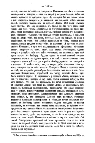 — 152 —
шихся, самъ же поѣхалъ съ генераломъ Паленымъ къ тѣмъ шлюпкамъ
канонерскимъ, которыя стояли на якорѣ у острова Лелера, дабы ихъ
назадъ привести и прикрыть суда тѣ, которыя бы мы спасти могли
и кои старались отступить, и наконецъ для забранія всѣхъ нашихъ
людей, которые находились на острову Лехма. Всѣ наши старанія
были тщетны, ибо они снимались съ якоря не для чего инаго какъ
только для того, чтобы обратиться въ бѣгство; никогда не было при-
мѣра столь постыднаго поведенія и толь гнусныя робости ('). Я выпере-
дилъ бѣгущихъ, бывшихъ уже впереди острова Киркумаль. Я повелѣлъ
стать на якорь тѣмъ изъ нихъ, которыя были на переди, но пока я
переѣзжалъ къ тѣмъ, кои хотѣли пробраться съ боку, первыя мною
остановленныя уходили между тѣмъ на парусахъ. Я провелъ съ гене-
раломъ Паленомъ, и при мнѣ находившимися офицерами, нѣсколько
часовъ напрасно въ томъ, чтобъ ихъ назадъ возвращать, однако
вскорѣ я увидѣлъ себя отъ всѣхъ оставлена; они направили путь свой
чрезъ шхеры къ Выборгу. Будучи одинъ въ малой шлюпкѣ посреди
открытаго моря и въ бурное время, я не имѣлъ инаго средства какъ
стараться токмо доѣхать до корабля бомбардирскаго, на который я
и взошелъ. Я велѣлъ оному кинуть якорь, дабы подождать тѣхъ су-
довъ, которыя могли себя спасти. Генералъ Паленъ присоединился
къ мнѣ; его стараніе равномѣрно были тщетны такъ какъ и мои. Вице-
адмиралъ Козляниновъ, пересѣвшій на галеру шевеліе Литта, при-
былъ немного спустя. Я спрашивалъ у шеваліе Литта, выполнилъ ли
онъ то повелѣніе, которое я ему далъ, чтобы сожигать всѣ суда. Онъ
мнѣ сказалъ, что онъ сіе приказалъ. Не имѣя никаковыхъ средствъ
къ спасенію людей, кои были на острову Лехма, я предпринялъ слѣ-
довать за шлюпками канонерскими, предполагая что оныя останови-
лись у судовъ четыреугольныхъ парусныхъ эскадры выборгской, оста-
вленныхъ вице-адмираломъ Козляниновымъ при Курсалѣ. Прибывъ
туда свѣдалъ я, что бригадирь Слизовъ тутъ проѣхалъ предводи-
тельствуя шлюпками канонерскими и объявляя всѣмъ спасаться бѣг-
ствомъ къ Выборгу; однако командиры судовъ находясь въ такомъ
положеніи, въ которомъ имъ нечего было опасаться, не сдѣлали того,
предоставя ему одному бѣжать съ шлюпками канонерскими. Вице-адми-
ралъ Козляниновъ, прибывшій предо мною, послалъ уже для преслѣ-
дованія за нимъ, дабы его воротить, и сіе было не прежде что его
цастигли какъ возлѣ Питкопаса и объявили ему сіе повелѣніе. Сей
самый безпорядокъ чрезвычайный' есть причиною, что я не могъ
спасти на островѣ Лехмѣ находившихся болѣе 3000 человѣкъ и кото-
рыхъ бы мы въ состояніи были спасти, если бы я могъ то сдѣлать,
чтобы меня слушалися.
(*) Смотри отзывы ближаишихъ частныхъ начальниковъ графа де Литта (стр159)идр.
 