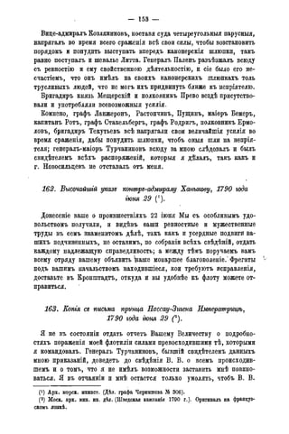 — 15В —
Вице-адмиралъ Козляниновъ, ноставя суда четыреугольныя парусныя,
напрягалъ во время всего сраженія всѣ свои силы, чтобы возстановить
порядокъ и понудить выступать впередъ канонерскія шлюпки, такъ
равно поступалъ и шевалье Литта. Генералъ Паленъ разъѣзжалъ всюду
съ ревностію и ему свойственною дѣятельностію, и сіе было его не-
счастіемъ, что онъ имѣлъ на своихъ канонерскихъ шлюпкахъ толь
трусливыхъ людей, что не могъ ихъ придвинуть ближе къ непріятелю.
Бригадиръ князь Мещерскій и полковникъ Прево вездѣ присутство-
вали и употребляли всевозможныя усилія.
Комнено, графъ Ланжеронъ, Растопчинъ, Пущинъ, маіоръ Бемеръ,
капитанъ Ротъ, графъ Стакельбергъ, графъ Родригъ, полковникъ Ермо-
ловъ, бригадиръ Текутьевъ всѣ напрягали свои величайшія усилія во
время сраженія, дабы понудить шлюпки, чтобъ оныя шли на непрія-
теля; генералъ-маіоръ Турчаниновъ всюду за мною слѣдовалъ и былъ
свидѣтелемъ всѣхъ распоряженій, которыя я дѣлалъ, такъ какъ и
г. Новосильдевъ не отставалъ отъ меня.
162. Высочайшгй указе котгрз-адмиралу Ханыкову, 1790 года
гюня 29 (').
Донесеніе ваше о произшествіяхъ 22 іюня Мы съ особливымъ удо-
вольствомъ получили, и видѣвъ ваши ревностные и мужественные
труды въ семъ знаменитомъ дѣлѣ, такъ какъ и усердные подвиги ва-
шихъ подчиненныхъ, не оставимъ, по собраніи всѣхъ свѣдѣній, отдать
каждому надлежащую справедливость; а между тѣмъ поручаемъ вамъ
всему отряду вашему объявить паше монаршее благоволеніе/ Фрегаты ѵ
подъ вашимъ начальствомъ находившіеся, кои требуютъ исправленія,
доставьте въ Кронштадта, откуда и вы удобнѣе къ флоту можете от-
правиться.
163. Еопгя съ письма принца Нассау-Зигена Императрицѣ,
1790 года гюня 29 (^).
Я не въ состояніи отдать отчета Вашему Величеству о подробно-
стяхъ пораженія моей флотиліи силами превосходившими тѣ, которыми
я командовалъ. Генералъ Турчаниновъ, бывшій свидѣтелемъ данныхъ
мною приказаній, доведетъ до свѣдѣнія В. В. о всемъ происходив-
шемъ и о томъ, что я не имѣлъ возможности заставить мнѣ повино-
ваться. Я въ отчаяніи и мнѣ остается только умолять, чтобъ В. В.
(!) Арх. морск. минист. (Дѣл. графа Чернышева № 306).
(2) Моск. арх. мин. ин. дѣл. (Шведская камланія 1790 г.). Оригиналъ на француз-
скомъ языкѣ.
 