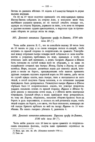 — 155 —
Зигена въ разныхъ мѣстахъ 16 лодокъ и 2 плавучія батареи съ двумя
малыми шкунами.
Съ 26 на 27 число получено приказаніе отъ вице-адмирала принца
Нассау-Зигена слѣдовать къ острову Аспэ, и исцолнено мною безъ
малѣйшаго упущенія времени, но по выходѣ увидѣвъ эскадру его,
идущую къ острову Киркума, держался за нимъ, и въ ночи съ галерами
и другими мелкими судами присоединился, а парусныя суда запротив-
нымъ вѣтромъ не доходя легли на якорь.
165. Донесете капитана Турневгто графу де-Литта, 1790 года
гюня 30 С).
Честь имѣю донести В. С., что по повелѣнію вашему 28 числа іюня
въ 10 часовъ по утру я со своею эскадрою снялся съ якорей, чтобъ
вступить съ правой стороны съ непріятелемъ въ сраженіе. Усмотрѣн-
ныя между островами галеры эскадры моей слѣдовали со всею поспѣш-
ностію и усердіемъ; приближась къ нему, приказалъ я чтобъ его
атаковать какъ мнѣ приказано, а двумъ галерамъ Журавлю и Шекснѣ
быть готовыми въ случаѣ нужды идти на аборцажъ, а за ними въ
подкрѣпленіе оставилъ три галеры: Москву, Сороку и Ворону; но увидя
погибель Ивери, послалъ десантныя лодки для спасенія людей, кото-
рыхъ и свезли на берегъ, принужденнымъ себя нашелъ приказать
другимъ галерамъ спустить кормовой верпъ на 300 сажень, дабы могли
въ случаѣ нужды спасти, какъ галеры, такъ и находящихся на нихъ
людей, а послѣ получаса Сароку потопили, и съ оставпшми галерами
принужденъ былъ ретироваться. Упомянутыя галеры Журавль и Шексна
отрѣзали было 15 непріятельскихъ лодокъ, что усмотря непріятель
ударилъ сильнымъ огнемъ съ правой стороны; Журавль и Шексна бу-
дучи ранены и наполнены почти воды, и у Шексньг мачта маистровая
повреждена. Сильный вѣтръ и волна принудили меня ретироваться;
къ тому жъ Ворона, обороняясь, сильнымъ вѣтромъ брошена была на
берегъ и руль переломился; я послалъ къ ней десантскія лодки, чтобъ
людей ссадить на берегъ, а ее сжечь, что было исполнено; командиръ же
сей галеры Кривота пріѣхалъ ко мнѣ на галеру Журавль съ 19 чело-
вѣками. На оныхъ галерахъ убитыхъ 8, раненыхъ 6.
166. Донесете капитат-лейтенанта Борисова графу де-Литта,
1790 года іюня 30 (2).
Честь имѣю донести сего 28 іюня во время сраженія съ непріятель-
скимъ шведскимъ флотомъ, получа ваше приказаніе спуститься на
(!) Моск. арх. мин. ин. дѣл. (Шведская кампанія 1790 г.).
(2) Тамъ же.
 