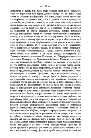 — 156 —
непріятеля и начать бой, какъ скоро приказъ оный мною объявленъ
былъ по порученной мнѣ первой дивпзіи галеръ, то въ тожъ самое
время съ великою поспѣшнбстію всѣ командующіе галеръ спустились
на непріятеля въ срединѣ между 2 и 3 дивизіи галеръ и, пришедъ въ
диставцію, вступили въ сраженіе; въ оное время весь непріятельскій
флотъ устремилъ свои выстрѣлы по галерамъ и началось весьма жаркое
сраженіе. Получа вторичное отъ В. С. приказаніе чтобъ спуститься
на непріятеля на самую ближнюю дистанцію, которое исполнили
господа командующіе галеръ съ великою поспѣшностію и неустраши-
мостію, а по крѣпости вѣтра на веслахъ держаться было не можно,
и по приказанію вашему бросили съ кормы якоря и дѣйствовали про-
тивъ непріятеля, а какъ непріятельскія лодки усилясь и начали захо-
дить съ лѣваго фланга, въ то время получилъ отъ В. С. приказаніе,
чтобъ ретироваться галерамъ назадъ, но крѣпость вѣтра поврежден-
нымъ галерамъ воспрепятствовала. Галеры Тгшинъ, Летербуръъ и Пу-
стелга весьма были разбиты и на оныхъ господа командующіе: на
Тихшнѣ—капитанъ-лейтенантъ Кургановъ, на Петербургѣ—капитанъ-
лейтенантъ Поликучи, на Пустелъѣ—лейтенантъ Попандопуло, стара-
лись еже возможными способами отходить на завозахъ и на греблѣ,
но отъ разбитія наполнились водою, кои и потонули; галера Нерва,
которая также весьма была повреждена, и оная къ острову Лехма съ
великою трудностью доведена и, усердіемъ господь находящихся гвар-
діи офидеровъ и прочими офицерами, люди на островъ свезены, а
галера отъ разбитія потонула; галеры Орелъ и Куликъ усердіемъ и
расторопностію господь командующихъ отъ непріятеля отведены, но
крѣпостію вѣтра прибило къ острову Лехма, и какъ приказано было
ретироваться къ Фридрихсгаму, то галера Орелъ отъ разбитія весьма
текла и командующій оною лейтенантъ Муравьевъ прилагалъ всевоз-
можное стараніе починивать, а крѣпость вѣтра воспрепятствовала скоро
оттянуться отъ берега, которая наполнилась водою, люди свезены на
островъ, а галера непріятельскими канонирскими лодками отрѣзана; га-
лера Куликъ оттянулась отъ острова Лехма и гребла за ретирующимися
галерами, но крѣпость вѣтра воспрепятствовала обойти камень Тіугольмъ,
которую догнали неиріятельскія канонерскія лодки и принудили
сдаться; командующіе же галерами: Омѣлою — лейтенантъ Бекманъ и
Храброю—мичманъ Софіано, поступали храбро противъ непріятеля и
отличнымъ сводмъ усердіемъ и расторопностію въ ретирадѣ, не взирая
на крѣпость противнаго вѣтра, порученныя имъ галеры спасли; въ
спасеніи жъ галеры Храброй, какъ я всегда быть не могъ на оной,
довольное сдѣлалъ вспомоществованіе подполковникъ АлександръМассе;
также находящійся на оной галерѣ секундъ-маіоръ Свиньинъ во
время сраженія и ретирады распоряжалъ десантными войсками, такъ
какъ надлежитъ искусному офицеру и прочіе находящееся на оной га-
 