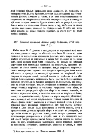 — 157 —
лерѣ офицеры каждый отправлялъ свою должность съ усердіемъ и
расторопностію. Галера Кронверкъ, которая была опредѣлена для букси-
рованія фрегата Лвтроила 27 числа, а 28 іюня воспрепятствовали ей
соединиться съ галерами непріятельскія канонерскія лодки и командую-
щій оною галерою мичманъ Курута донесъ мнѣ въ рапортѣ, что про-
ѣзжая мимо его полковникъ Феншъ сказалъ ему, чтобъ онъ съ своею
галерою какъ можно спасался во Фридрихсгамъ. О себѣ жъ честь
имѣю довести, во время сраженія получилъ въ лѣвую ногу по ниже
колѣна контузію.
167. Донесете капитана Еазина графу де-Литта, 1790 года
іюля 1 (').
Имѣю честь В. С. донесть о находящихся въ порученной мнѣ диви-
зіи командующихъ галеръ въ дѣйствіи сего іюня 28 числа во время
сраженія съ непріятелемъ шведскимъ флотомъ, какъ получа ваше по-
велѣніе стуститься на непріятеля и начать бой, въ самое въ то время
какъ скоро приказъ вашъ былъ объявленъ, то нимало не мѣшкавъ
порученная мнѣ авангардія спустилась къ непріятелю, принимая нѣ-
* сколько въ лѣвый флангъ къ стоящимъ между острововъ непріятель-
скимъ канонерскимъ лодкамъ, отъ которыхъ произведенъ былъ жесто-
кій огонь; и приходя въ дистанцію приказалъ по непріятелѣ огонь
открыть со стороны нашей, которой весьма со успѣхомъ и съ дѣй-
ствіемъ безпрерывнымъ произведенъ былъ. Получа В. С. вторительное
повелѣніе спуститься въ ближнее разстояніе къ непріятелю, что испол-
нено со всѣмъ успѣхомъ, хотя съ отмѣннымъ мужествомъ командуюпце
галеръ отражая непріятеля и старались удерживать свби мѣста, но
такъ какъ въ разсужденіи крѣпкаго вѣтра и не малаго волненія, на
веслахъ держать не могли, а склоняло довольно къ непріятелю ближе,
почему по приказанію вашему бросили съ кормы якоря и дѣйствовали,
какъ предвидя что лодки непріятельскія усилясь начали заходить съ
лѣваго фланга между каменьями и открыли жестокій огонь, и въ раз-
сужденіи онаго приказано ретироваться, гдѣ уже галеры Хитрая,
Сескаръ и Пени весьма были повреждены и отрубя канаты, хотя и
препятствовалъ довольно крѣпкій вѣтръ и волненіе въ ретираціи, но
при всемъ ономъ не упустили командующіе галеръ прилагать свои
всевозможную расторопность и усердіе, такъ и въ защищеніи вся-
кой своей галеры производимымъ безпрестаннымъ огнемъ по непрія-
телю; но какъ непріятельскія канонерскія лодки пользуясь защитою
за каменнымъ островкомъ, именуемымъ Тавахріи и Тогопе, а равно
. (!) Моск. арх. минист. ин. дѣл. (Шведская кампанія 1790 г.).
 