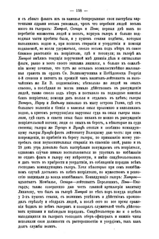 — 158 —
и съ лѣваго фланга изъ за каменья безирерывные свои выстрѣлы кар-
течными ядрами весьма умножали, чрезъ что перебили людей весьма
много на галерахъ: Хитрой, Сеепарь и Пени; первыя двѣ какъ по
перебитію множества людей и веселъ^ корпуса галеръ и больше под-
водныя части пробиты были, и у пушекъ станки подбиты, которыя
наполнились водою и, при всякомъ стараніи и усердствіи и помощи
подаваемой, не могли удержаться, снесло весьма подъ вѣтръ въ самое
ближнее разстояніе къ непріятелю, гдѣ и потонули; на галерѣ жъ
Хитрой имѣлись текущія порученной мнѣ дивизіи дѣла и сигнальные
флаги, равно и всего своего экипажа лишился, а больше къ сожалѣ-
нію моему почитаю, что тутъ же осталась всемилостивѣйше жалован-
ная грамота на орденъ Св. Великомученика и Побѣдоносда Георгія
4-й степени и патентъ на прежній чинъ капитанъ-лейтенанта за высо-
чайшймъ же Ея В. подписаніемъ; нѣсколько же людей на оныхъ
спасено, а послѣдняя не могла нимало дѣйствовать въ разсужденіи
людей, также снесло подъ вѣтръ и поставило на подводные каменья
близь непріятеля; помощи дать нельзя и отдалась въ плѣнъ; галеры
Тютерсъ, Нарву и Бездѣлку навалило къ мысу острова Гелма, гдѣ отъ
болыпаго волненія и біенія о каменья оныя проломило и наполнились
водою, а притомъ ретирующіяся парусныя суда на оныя галеры нава-
лили, гдѣ снять и спасти оныя было никакъ не можно въ разсужденіи
непріятельской погони; люди со оныхъ на берегъ, а нѣкоторые на суда
свезены; галеры же Торсаръ и Бульфъ отошли и особливо командую-
щему галеры Вульфа флота лейтенанту Волоцкому даю честь: при семъ
поврежденіи, по прибитіи къ берегу галеры, по приказанію моему упо-
требилъ свои неукоснительный старанія къ спасенію оной, равно и въ
29 день утра довольно былъ выстрѣлами понуждаемъ отъ непріятеля,
однакожъ случаю нимало воспользоваться не упустилъ ко избѣжанію
не отдать флага и галеру ему ввѣренную, и имѣю свидѣтельствовать
и дать честь въ храбрости и усердствіи, въ соблюденіи порядка всѣмъ
господамъ командующимъ галеръ. Хотя нѣкоторые при семъ неизбѣж-
номъ случаѣ достались въ плѣнъ непріятелю, но мужествомъ и ревно-
стію защищали до конца неизбѣжнаго. Командующіе галеръ: Хитрою—
адъютантъ Момбилье, Сескаря—лейтенантъ Перелешинъ, Пени—Пил-
гардъ; также совершенно даю честь главной артиллеріи капитану
Лихачеву, что былъ на галері Хитрой по тѣхъ поръ покуда подбили
у 2-хъ пушекъ станки, съ великимъ успѣхомъ и дѣйствіемъ произво-
дилъ стрѣльбу и ободрялъ людей, а послѣ сего во все время сраже-
нія ѣздилъ по всѣмъ галерамъ и поощрялъ служителей чтобъ дѣйство-
вать пушками и наблюдали порядокъ. Свидѣтельствую же и о всѣхъ
находящихся на галерахъ господахъ оберъ-офицерахъ и нижніе чины
исполняли свои должности съ расторопностію и усердіемъ, такъ какъ
долгъ службы велитъ.
 