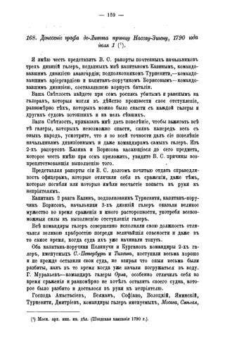 — 159 —
168. Донесете графа де-Лгтта пртщ Нассау-Зигещ/, 1790 года
гюля 1 (').
Я имѣю честь представить В. С. рапорты почтенныхъ начальниковъ
трехъ дивизій галеръ, поданныхъ мнѣ капитаномъ Казинымъ, командо-
вавшимъ дивизіею авангардіи; подполковникомъ Турневити,—командо-
вавшимъ аріергардіею и капитанъ-поручикомъ Борисовымъ—командо-
вавшимъ дивизіею, составлявшею корпусъ баталіи.
Ваша Свѣтлость найдете при семъ роспись убитымъ и раненымъ на
галерахъ, которыя могли въ дѣйство произвести свое отступленіе,
равномѣрно тѣхъ^ которыхъ можно было спасти съ каждой галеры и
другихъ судовъ потопшихъ и на мель сѣвшихъ.
Ваша Свѣтлость, приказавъ мнѣ дать повелѣніе, чтобы зажигать всѣ
тѣ галеры, которыхъ невозможно спасти, снявъ напередъ весь съ
оныхъ народъ, усмотрите, что я во всей точности далъ сіе повелѣніе
начальникамъ дивизіоннымъ и даже командирамъ самыхъ галеръ. Изъ
2-хъ рацортовъ Казина и Борисова касающіеся до сего предмета,
которое честь имѣю при семъ приложить, увидите В. С. причины воз-
препятствовавщія выполненію того.
Представляя рапорты сіи В. С. долгомъ почитаю отдать справедли-
вость офицерамъ, которые отличили себя въ сраженіи, даже тѣмъ,
которые :погибли или которые имѣли несчастіе попасть въ руки къ
непріятелямъ.
Капитанъ 2 ранга Казинъ, подполковникъ Турневити, капитанъ-пору-
чикъ Борисовъ, начальники 3-хъ дивизій галеръ оказали великое
мужество во время сраженія и много расторопности, употребя всевоз-
можныя силы къ выполненію отступленія галеръ.
Всѣ командиры галеръ совершенно исполняли свою должность отли-
чался великою храбростію посреди величайшія опасности и даже въ
то самое время, когда суда ихъ уже начинали тонуть.
Оба капитана-поручики Поликучи и Кургановъ командиры 2-хъ га-
леръ, именуемьцъ С.-Петербуріъ и Тихвинъ, поступили весьма хорошо
и не прежде оставили свои суда, не взирая что оныя весьма были
разбиты, какъ въ то время когда уже начали погружаться въ воду.
Г. Муравьевъ—командиръ галеры Орла, особенно отличилъ себя во
время сраженія и равномѣрно не хотѣлъ оставить своего судна, кото-
рое было разбито и досталося въ руки къ непріятелю.
Господа Анастасіевъ, Бекманъ, Софіано, Волоцкій, Яминскій,
Турневити, Дмитріевъ, командиры галеръ именуемыхъ, Москва, Смѣлая,
(J ) Моск. арх. мин. ин. дѣл. (Шведская кампанія 1790 года).
 