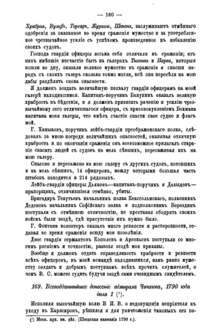 — 160 —
Храбрая, Бульфъ, Торсаръ, Журавль, Шексна, заслуживаютъ отмѣннаго
одобренія за оказанное во время сраженія мужество и за употреблен-
ное чрезвычайное усиліе съ успѣхомъ произведенное къ избавленію
своихъ судовъ.
Господа гвардіи офицеры весьма себя отличили въ сраженіи; изъ
нихъ имѣвшіе несчастіе быть на галерахъ Тихвжъ и Нарва, которыя
пошли ко дну, оказали великое мужество въ сраженіи и спасши на-
родъ съ своихъ галеръ сколько токмо могли, всѣ они пересѣли на мою
дабы раздѣлять снова опасности.
Я долженъ воздать величайшую похвалу гвардіи офицерамъ на моей
галерѣ находившимся. Капитанъ-поручикъ Бакунинъ оказалъ великую
храбрость въ бѣдствіи, и я долженъ приписать раченію и усилію чрез-
вычайному сего отличившагося офицера, съ присовокупленіемъ Бекмана
капитана моея галеры, что имѣлъ счастіе спасти свое судно и флагъ
мой.
Г. Ханыковъ, поручикъ лейбъ-гвардіи преображенскаго полка, слѣ-
довалъ за мною посреди величайшихъ опасностей, оказывая отличную
храбрость и по окончаніи сраженія онъ всевозможное прилагалъ стара-
ніе спасать людей съ судовъ на мель сѣвшихъ, пересаживая ихъ на
мою галеру.
Спасено и пересажено на мою галеру съ другихъ судовъ, потопшихъ
и на мель сѣвшихъ, 14 офицеровъ, между которыми большая часть
штабовъ находится и 214 рядовыхъ.
Лейбъ-гвардіи офицеры Дьяковъ—капитанъ-поручикъ и Давыдовъ—
прапорщикъ, отличившіеся отмѣнно, убиты.
Бригадирь Текутьевъ начальникъ полка Кексгольмскаго, полковникъ
Деденевъ начальникъ Софійскаго полка и подполковникъ Бороздинъ
поступали съ отмѣнною отличностію, не преставая ободрять своихъ
войскъ были вездѣ, гдѣ присутствіе ихъ нужно было.
Г. Фонтани волонтеръ оказалъ много ревности и расторопности, от-
давая во время сраженія всюду мои повелѣнія.
Двое гвардіи сержантовъ Кошелевъ и Арсеньевъ поступали со мно-
гимъ рвеніемъ и точностію, развозя вездѣ мои приказы.
Вообще я долженъ отдать справедливость храбрости и ревности
всѣхъ офицеровъ, въ моей командѣ находившихся, какъ равно муже-
ству солдатъ и добрымъ поступкамъ всѣхъ прочихъ служителей, о
чемъ В. С. можете судить будучи вездѣ сами очевиднымъ свидѣтелемъ.
169. Всеподдажѣйшее донесете адмирала Чичагова, 1790 года
тля 1 (*).
Исполняя высочайшую волю В И. В. о недопущении непріятеля къ
уходу въ Карлскронъ, рѣшился я для уничтоженія таковыхъ его по-
. (!) Моск. арх.минист.ин.дѣл. (Шведская кампанія 1790 г.).
 