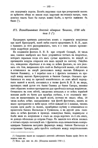 — 162 —
отъ подорванія пороха. Еслибъ парусныя суда при ретированіи своемъ
по крѣпости вѣтра не нашли подъ парусами на стоящія галеры, такъ
конечно спасть было бы галеръ можно болѣе, а прочія зажжены бъ
были (').
171. Бсеподдатѣйгаее донесете адмирала Чичагова, 1790 года
тля 3 С).
Предваривъ краткимъ донесеніемъ моимъ о пораженіи непріятеля
при мысѣ Крюсерортѣ, нынѣ имѣю счастіе представить В. И. В., какъ
о .бывшихъ до того распоряженіяхъ, такъ и о семъ самомъ произше-
ствіи подробную релядію.
По соединены флотовъ В. И. В. при островѣ Сескарѣ, 26 числа
мая, главное намѣреніе мое было устремиться тотчасъ на непріятеля,
котораго скрывала тогда отъ насъ густая мрачность, но вскорѣ по
прочищеніи воздуха открылся онъ намъ идущій къ востоку. Увидѣвъ
его, немедленно обратился я къ нему со всѣмъ флотомъ, но онъ укло-
нясь отъ бою, направлялъ путь свой въ Выборгскій заливъ, гдѣ потомъ
и остановился на якорѣ расположась между мысомъ Пейсаромъ и
банкою Ильманту, а 3 корабля свои и 1 фрегатъ поставилъ въ про-
ходѣ между мысомъ Ерюсерортомъ и банкою Салворъ. Опасаясь при-
близиться къ нему по причинѣ неизвѣстныхъ въ семъ мѣстѣ подвод-
ныхъ камней и мелей; поставилъ и я также флотъ В. И. В. на якорь,
протянувъ оный дугою отъ банки Санимы до банки Сапоры, занимая
симъ образомъ великое пространство для пресѣченія выхода непріятелю.
Остановясь на семъ мѣстѣ, ежедневно, посылалъ я со всѣхъ кораблей
шлюпки далѣе въ бухту для промѣра глубины, и по отысканіи мно-
гихъ не назначенныхъ на картѣ мелей, поставя. на оныхъ вѣхи, 28
числа велѣлъ всѣмъ находившимся при флотѣ фрегатамъ, занявъ не
малое пространство и имѣя предъ собою каждый по 2 шлюпки, тихимъ
ходомъ идти далѣе въ заливъ, промѣривая глубину и остановиться по
прошествіи банокъ Пассалоды и Русматилы, а на другой день сняв-
шись со всѣмъ флотомъ и прошедъ помянутыя банки, подвинулся я
болѣе мили къ непріятелю и сталъ на якорь верстахъ въ 6 отъ онаго,
не дошедъ нѣсколько до острова Рондо. По занятіи сего мѣста послалъ
я тотчасъ отрядъ состоящій изъ 5 фрегатовъ подъ начальствомъ контръ-
адмирала Ханыкова заступить фарватеръ между банкою Пассалоды и
островками Орисаръ, дабы пресѣчъ сообщеніе между непріятельскимъ
(*) Совершенно такого же содержанія донесеніе лейтенанта Казина графу Литта на-
ходится тамъ же.
(2) Моск. арх. мин. ин. дѣл. (Шведская кампанія 1790 г.).
 