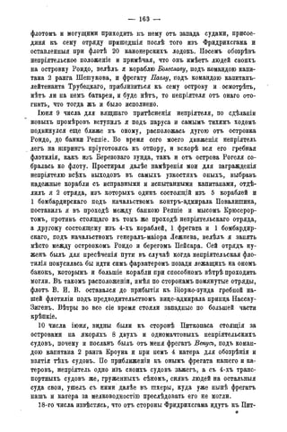 — 163 —
флотомъ и могущими приходить къ нему отъ запада судами, присое-
дини къ сему отряду пришедшія послѣ того изъ Фридрихсгама и
оставленныя при флотѣ 20 канонерскихъ лодокъ. Посемъ обозрѣвъ
непріятельское положеніе и примѣчая, что онъ имѣетъ людей своихъ
на островку Рондо, велѣлъ я кораблю Болеславу, подъ командою капи-
тана 2 ранга Шепгукова, и фрегату Павлу, подъ командою капитанъ-
лейтенанта Трубедкаго, приблизиться къ сему острову и . осмотрѣть,
нѣтъ ли на немъ батареи, и буде нѣтъ, то непріятеля отъ онаго ото-
гнать, что тогда жъ и было исполнено.
Іюня 9 числа для вящшаго притѣсненія непріятеля, по сдѣланіи
новыхъ промѣровъ вступилъ я подъ паруса и самымъ тихимъ ходомъ
подвинулся еще ближе къ оному, расположась дугою отъ островка
Рондо, до банки Реппіе. Во время сего моего движенія непріятель
легъ на шпрингъ пріуготовясь къ отпору, и вскорѣ вся его гребная
флотилія, какъ изъ Березоваго зунда, такъ и отъ острова Рогеля со-
бралась ко флоту. Простирая далѣе намѣренія мои для загражденія
непріятелю всѣхъ выходовъ въ самыхъ узкостяхъ оныхъ, выбравъ
надежные корабли съ исправными и испытанными капитанами, отдѣ-
лилъ я 2 отряда, изъ которыхъ одинъ состоящій изъ 5 кораблей и
1 бомбардирскаго подъ начальствомъ контръ-адмирала Повалипгина,
поставилъ я въ проходѣ между банкою Реппіе и мысомъ Крюсерор-
томъ, противъ стоящаго въ томъ же проходѣ непріятельскаго отряда,
а другому состоящему изъ 4-хъ кораблей, 1 фрегата и 1 бомбардир-
скаго, подъ начальствомъ генералъ-маіора Лежнева, велѣлъ я занять
мѣсто между островкомъ Рондо и берегомъ Пейсара. Сей отрядъ ну-
женъ былъ для пресѣченія пути въ случаѣ когда непріятельская фло-
тилія покусилась бы идти симъ фарватеромъ позади лежащихъ на ономъ
банокъ, которымъ и болыпіе корабли при способномъ вѣтрѣ проходить
могли. Въ такомъ расположены, имѣя по сторонамъ помянутые отряды,
флотъ В. И. В. оставался до прибытія къ Віорко-зунда гребной на-
шей флотиліи подъ предводительствомъ виде-адмирала принда Нассау-
Зигенъ. Вѣтры во все сіе время стояли западные по большей части
крѣпкіе.
10 числа іюня, видны были къ сторонѣ Питкопаса стоящія за
островами на якоряхъ 8 двухъ и одномачтовыхъ непріятельскихъ
судовъ, почему и посланъ былъ отъ меня фрегатъ Венусъ, подъ коман-
дою капитана 2 ранга Кроуна и при немъ 4 катера для обозрѣнія и
взятія тѣхъ судовъ. По приближеніи къ онымъ фрегата нашего и ка-
теровъ, непріятель одно изъ своихъ судовъ зажегъ, а съ 4-хъ транс-
портныхъ судовъ же, груженныхъ сѣномъ, снявъ людей на остальныя
суда свои, ушелъ съ ними далѣе въ шхеры, куда уже нынѣ фрегатъ
нашъ и катера за мелководностію преслѣдовать его не могли.
18-го числа извѣстясь, что отъ стороны Фридрихсгама идутъ къ Пит-
яг
 