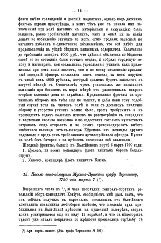 — 11 —
флаги имѣли голландскій и датскій поднятыми, однако подъ датскимъ
флагомъ ядрами прострѣлено, а межъ тѣмъ уже съ начала ими за-
хваченный при молѣ магазинъ съ матеріалами и аммунидіею былъ
задженъ, равно провіантскій магазинъ, какъ я оный ни за какія
деньги ко избавленію откупить не могъ, огню предали; запасный же
магазинъ избавилъ я единственно объявленіемъ, что сей хлѣбъ для
продовольствія въ уѣздѣ бѣдныхъ запаснымъ содержится. Касательно
до требованія шведовъ 4000 руб., что здѣшніе обыватели по бѣдности
своей не въ состояніи были тотчасъ отдать, я собралъ городскую го-
лову и магистрата, кои согласились удовольствіе учинить какъ прило-
женная при семъ копія значить, что и по моему изъясненію прислан-
ный шведскій офидеръ согласился взять вексель, за моею порукою
въ числѣ сихъ 4000 рубляхъ, который долженъ будетъ заплаченъ въ
августѣ мѣсяцѣ въ Стокгольмѣ; чрезъ учиненныхъ же магазиновъ
зажиганія при болыпемъ съ моря вѣтрѣ отъ разнесенныхъ искровъ
сгорѣли казенные дома со службами. Предписанные фрегаты за про-
тивнымъ вѣтромъ изъ губы еще не вышли, и дабы паки тому подоб-
ный случай хотя въ чистомъ полѣ и паки съ десантомъ наилучше
оборону и упорство учинить можно было, прошу требуемыхъ и въ
прошедшихъ годахъ полевыхъ пушекъ по разсмотрѣнію съ снарядами
и картечами сколько возможно и по недостатку готовыхъ мушкетныхъ
патроновъ сюда отправить и ко онымъ прикомандировать вмѣсто
извѣстнаго пьяницы штыкъ-юнкера Ефремова изъ команды другаго
надежнаго и предъ симъ требованнаго артиллерійскаго офицера. Пушки
на молѣ безъ батареи и на крѣпость ввезенныя всѣ заклепаны.
Шведскіе фрегаты, бывшіе въ Балтійскомъ портѣ 6 марта 1790 года:.
1. Ярамась, на коемъ командиръ флота капитанъ баронъ Седель-
струмъ.
2. Улаверсъ, командиръ флота капитанъ Блюмъ.
15. Письмо вице-адмирала Мусина-Пушкина графу Чернышеву,
1790 года марта 7 (').
Вчерашняго числа въ 72 Ю часа пополудни генералъ-поручикъ ре-
вельскій оберъ-комендантъ Кохіусъ сообщеніемъ мнѣ далъ знать, что
онъ сейчасъ получилъ съ нарочнымъ посланнымъ отъ балтійскаго
коменданта полковника де-Роберти извѣстіе, что шведскія суда при-
ближились къ Балтійской крѣпости на пушечный выстрѣлъ, сверхъ
коихъ усматривается еще въ виду 12 кораблей, и что съ нѣкоторыхъ
судовъ уже началъ непріятель по крѣпости производить стрѣльбу съ
(! ) Арх. морск. минист. (Дѣд. графа Чернышева № 306).
 