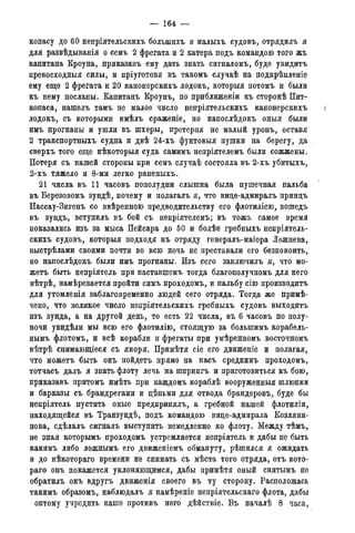 — 164 —
копасу до 60 непрілтельскихъ болыпихъ и малыхъ судовъ, отрядилъ я
для развѣдыванія о семъ 2 фрегата и 2 катера подъ командою того жъ
капитана Кроуна, приказавъ ему дать знать сигналомъ, буде увидитъ
превосходныя силы, и пріуготовя въ такомъ случаѣ на подкрѣпленіе
ему еще 2 фрегата и 20 канонерскихъ лодокъ, которыя потомъ и были
къ нему посланы. Капитанъ Кроунъ, по приближеніи къ сторонѣ Пит-
копаса, нашелъ тамъ не малое число непріятельскихъ канонерскихъ {
лодокъ, съ которыми имѣлъ сраженіе, но напослѣдокъ оныя были
имъ прогнаны и ушли въ шхеры, претерпя не малый уронъ, оставя
2 транспортныхъ судна и двѣ 24-хъ фунтовыя пушки на берегу, да
сверхъ того еще нѣкоторыя суда самимъ непріятелемъ были сожжены.
Потеря съ нашей стороны при семъ случаѣ состояла въ 2-хъ убитыхъ,
2-хъ тяжело и 8-ми легко раненыхъ.
21 числа въ 11 часовъ пополудни слышна была пушечная пальба
въ Березовомъ зундѣ, почему и полагалъ я, что вице-адмиралъ принцъ
Нассау-Зигенъ со ввѣренною предводительству его флотиліею, вошедъ
въ зундъ, вступилъ въ бой съ непріятелемъ; въ тожъ самое время
показались изъ за мыса Пейсара до 50 и болѣе гребныхъ непріятель-
скихъ судовъ, которыя подходя къ отряду генералъ-маіора Лежнева,
выстрѣлами своими почти во всю ночь не преставали его безпокоить,
но напоелѣдокъ были имъ прогнаны. Изъ сего заключилъ я, что мо-
жетъ быть непріятель при наставшемъ тогда благополучномъ для него
вѣтрѣ, намѣревается пройти симъ проходомъ, и пальбу сію производитъ
для утомленія заблаговременно людей сего отряда. Тогда же примѣ-
чено, что великое число непріятельскихъ гребныхъ судовъ выходитъ
изъ зунда, а на другой день, то есть 22 числа, въ 6 часовъ по полу-
ночи увидѣли мы всю его флотилію, стоящую за болыпимъ корабель-
нымъ флотомъ, и всѣ корабли и фрегаты при умѣренномъ восточномъ
вѣтрѣ снимающіеся съ якоря. Примѣтя сіе его движеніе и полагая,
что можетъ быть онъ пойдетъ прямо на насъ среднимъ проходомъ,
тотчасъ далъ я знать флоту лечь на шпрингъ и приготовиться къ бою,
приказавъ притомъ имѣть при каждомъ кораблѣ вооруженныя шлюпки
и барказы съ брамдрегами и цѣпьми для отвода брандеровъ, буде бы
непріятель пустить оные предпринялъ, а гребной нашей флотиліи,
находящейся въ Транзундѣ, подъ командою вице-адмирала Козляни-
нова, сдѣлалъ сигналъ выступить немедленно ко флоту. Между тѣмъ,
не зная которымъ проходомъ устремляется непріятель и дабы не быть
какимъ либо ложнымъ его движеніемъ обмануту, рѣшился я ожидать
и до нѣкотораго времени не снимать съ мѣста того отряда, отъ кото-
раго онъ покажется уклоняющимся, дабы примѣтя оный снятымъ не
обратилъ онъ вдругъ движенія своего въ ту сторону. Расположась
такимъ образомъ, наблюдалъ я намѣреніе непріятельскаго флота, дабы
оптому учредить наше противъ него дѣйствіе. Въ началѣ 8 часа,
 
