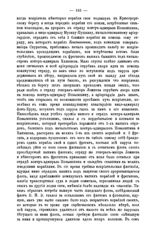 — 165 —
когда непріятель нѣкоторые корабли свои подвинулъ къ Крюсерорт-
скому берегу и когда передніе корабли его пошли, встреченные силь-
ною кононадою, на прорывъ къ отряду контръ-адмирала Повалишина,
приказалъ я вице-адмиралу Мусину-Пушкину, начальствовавшему аріер-
гардіею, отрядить отъ себя 2 ближніе корабля на помощь сему от-
ряду, изъ которыхъ корабль Констаттнъ, подъ командою генералъ-
маіора Скуратова, приближась началъ производить пальбу по непрія-
тельскимъ проходящимъ кораблямъ, кои встрѣчаемы потомъ были
стрѣльбою, производимою съ фрегатовъ нашихъ бывпгихъ подъ началь-
стромъ контръ-адмирала Ханыкова. Мало спустя велѣно даннымъ отъ
меня сигналомъ и всей аріергардіи отрубивъ якоря идти на помощь
помянутому отряду, но какъ оная по вступленіи подъ паруса при-
держиваясь къ вѣтру, направляла путь свой къ западу для обхода
предлежавшихъ ей на пути банокъ, въ разсужденіи что непріятель
тѣснясь къ берегу шелъ шхерньшъ проходомъ позади оныхъ, того
ради велѣлъ я отряду генералъ-маіора Лежнева отрубивъ якорь идти
на помощь контръ-адмиралу Повалишину, а аріергардіи далъ знакъ,
чтобъ она старалась по возможности пресѣкать путь непріятелю, по-
велѣвая въ тожъ время командующему авангардіею вице-адмиралу
фонъ-Крузу, вступивъ подъ паруса гнать за нимъ и его атаковать.
Напослѣдокъ видя успѣхъ оружія нашего и отрядъ контръ-адмирала
Повалишина устоявшимъ, снялся я съ кордебаталіею и погнался за
непріятелемъ, который претерпѣвъ пораженія отъ 2-хъ нашихъ отря-
довъ, бывшихъ подъ начальствомъ контръ-адмираловъ Повалишина и
Ханыкова, растерявъ на меляхъ 5-ть изъ своихъ кораблей и 2 фре-
гата, и подорвавъ пущенпымъ отъ него на гибель самому себѣ бранде-
ромъ одинъ корабль свой и одинъ фрегатъ, поставя всѣ паруса по-
спѣшалъ уйти со всею своею флотиліею и съ остаткомъ флота своего
преслѣдуемый нашимъ флотомъ; отряду же генералъ-маіора Лежнева
и нѣкоторымь изъ фрегатовъ приказано отъ меня было остаться при
отрядѣ контръ-адмирала Повалишина и овладѣть ставшими на меляхъ
шведскими кораблями. Въ сіе время гребная непріятельская флотилія,
идущая мимо отрядовъ нашихъ подъ защитою своего прорывающагося
флота, видя приближеніе помянутыхъ нашихъ кораблей и фрегатовъ,
многія транспортныя суда и лодки сожигала, пересаживая людей съ
оныхъ на другія лодки свои, имѣвшія болѣе надежды къ спасенію. Та-
кимъ образомъ истребя важную часть шведскаго флота, побѣдоносный
флотъ В. И. В. гнался за остальнымъ его флотомъ и флотиліею, иду-
щею, какъ уже выше сказано было подъ закрытіемъ кораблей своихъ,
но которые въ то время при скрѣпчавшемъ нѣсколько вѣтрѣ, неся
всѣ паруса, стремились удалиться отъ нашего на всѣхъ же парусахъ
бѣгущаго за ними флота, оставя гребную флотилію свою спѣшащую
за ними и протянувшуюся длинною вдоль шхеръ колоною. Въ семъ
 