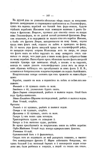 — 167 —
На другой день по утишеніи нѣсколько вѣтра гонясь за шведскимъ
флотомъ лавирующимъ и старающимся приблизиться къ Гельсингфорсу,
одинъ изъ заднихъ кораблей его бывшій безъ форъ-стеньги, будучи
отрѣзанъ кораблемъ Изяславомъ подъ командою капитана 2 ранга Си-
верса и фрегатомъ Венусомъ, пустился для спасенія своего въ шхеры
ниже Гельсингфорса, но по долгой погонѣ догнанный фрегатомъ Вену-
сомъ атакованъ, и по выдержаніи не малаго огня отъ корабля Изяслава,
а болѣе отъ фрегата Венуса, находившагося къ нему ближе, спустя
предъ нимъ флагъ свой, отдался въ плѣнъ и приведенъ ко флоту.
Въ 10 часовъ утра флотъ шведскій придя на гельсингфорскій рейдъ,
по западную сторону острова Міолеланда легъ на якорь, но увидя
что флотъ нашъ на всѣхъ парусахъ къ нему лавируетъ сталъ сни-
маться съ якоря, чего ради далъ я знакъ всему флоту собраться ближе
къ моему кораблю. Напослѣдокъ чрезъ нѣсколько часовъ флотъ шведскій
помощію буксира при затихшемъ вѣтрѣ, а потомъ и на парусахъ,
вошедъ въ самую узкость гельсингфорскаго устья легъ на якорь и
симъ образомъ избѣгнулъ отъ преслѣдованія за нимъ флота В. И. В.,
оставшагося безпрекословно владычествующимъ на водахъ балтійскихъ.
Непріятельская потеря состоитъ при семъ сраженіи въ нижеслѣдую-
щемъ:
Корабли, ставшіе на мель и отдавшіеся въ плѣнъ со всѣмъ ихъ эки-
пажемъ:
Фжландъ о 58 пушкахъ снятъ съ мели.
Эмгешпенъ о 66, уповательно будетъ снятъ.
Луиза-Улържа семидесятный, разбить и налился водою. Оный былъ
подъ брейдъ-вымпеломъ.
Эдвтъ-Елизабетъ-ІПарлота шестидесятый, разбить и налился водою.
Ваза 70-ный, сгорѣлъ.
Фрегаты:
Упландъ о 44 пушкахъ, разбить и налился водою.
Семира о 44 пушкахъ, сгорѣлъ.
Ярославецъ о 32 пушкахъ, снятъ съ мели.
Галеръ 2,^изъ коихъ одна потонула.
Транспортныхъ судовъ съ лошадьми 2.
Катеръ и 2-хъ мачтовое судно, разбиты.
Во время преслѣдованія за непріятелемъ взяты въ плѣнъ корабли:
Софья-Магдалина 70-ный подъ контръ-адмиральскимъ флагомъ.
Ретвизанъ 60-ный.
Одномачтовый ботъ о 8 фалконетахъ.
Сверхъ того въ поданныхъ ко мнѣ рапортахъ показано, а именно:
Отъ командующаго фрегата С. Марка лейтенанта Фондезина, что
одинъ большой 2-хъ мачтовый барказъ и 2 канонерскія лодки остав-
лены имъ были разбитыя и текущія, а людей съ оныхъ онъ снялъ.
 