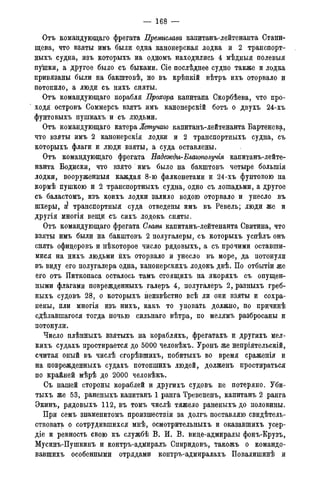 — 168 —
Отъ командующаго фрегата Премислава капитанъ-лейтенанта Стани-
щева, что взяты имъ были одна канонерская лодка и 2 транспорт-
ныхъ судна, изъ которыхъ на одномъ находились 4 мѣдныя полевыя
пушки, а другое было съ быками. Сіе послѣднее судно также и лодка
привязаны были на бакштовѣ, но въ крѣпкій вѣтръ ихъ оторвало и
потопило, а люди съ нихъ сняты.
Отъ командующаго корабля Прохора капитана Скорбѣева, что про-
ходя островъ Соммерсъ взятъ имъ канонерскій ботъ о двухъ 24-хъ
фунтовыхъ пушкахъ и съ людьми.
Отъ командующаго катера Жешучаго капитанъ-лейтенанта Бартенева,
что взяты имъ 2 канонерскія лодки и 2 транспортныхъ судна, съ
которыхъ флаги и люди взяты, а суда оставлены.
Отъ командующаго фрегата Падежды-Благополучія капитанъ-лейте-
нанта Бодиски, что взято имъ было на бакштовъ четыре болыпія
лодки, вооруженныя каждая 8-ю фалконетами и 24-хъ фунтовою на
кормѣ пушкою и 2 транспортныхъ судна, одно съ лошадьми, а другое
съ баластомъ, изъ коихъ лодки залило водою оторвало и унесло въ
шхеры, а! транспортныя суда отведены имъ въ Ревель; люди же и
другія многія вещи съ сихъ лодокъ сняты.
Отъ командующаго фрегата Слаеы капитанъ-лейтенанта Свитина, что
взяты имъ были на бакштовъ 2 полугалеры, съ которыхъ успѣлъ онъ
снять офицеровъ и нѣкоторое число рядовыхъ, а съ прочими оставши-
мися на нихъ людьми ихъ оторвало и унесло въ море, да потонули
въ виду его полугалера одна, канонерскихъ лодокъ двѣ. По отбытіи же
его отъ Питкопаса осталось тамъ стоящихъ на якоряхъ съ опущен-
ными флагами поврежденныхъ галеръ 4, полугалеръ 2, разныхъ греб-
ныхъ судовъ 28, о которыхъ неизвѣстно всѣ ли они взяты и сохра-
нены, или многія изъ нихъ, какъ то уповать должно, по причинѣ
сдѣлавшагося тогда ночью сильнаго вѣтра, по мелямъ разбросаны и
потонули.
Число плѣнныхъ взятыхъ на корабляхъ, фрегатахъ и другихъ мел-
кихъ судахъ простирается до 5000 человѣкъ. Уронъ же непріятельскій,
считая оный въ числѣ сгорѣвшихъ, побитыхъ во время сраженія и
на поврежденныхъ судахъ потопшихъ людей, долженъ простираться
по крайней мѣрѣ до 2000 человѣкъ.
Съ нашей стороны кораблей и другихъ судовъ не потеряно. Уби-
тыхъ же 53, раненыхъ капитанъ 1 ранга Тревененъ, капитанъ 2 ранга
Экинъ, рядовыхъ 112, въ томъ числѣ тяжело раненыхъ до половины.
При семъ знаменитомъ произшествіи за долгъ поставляю свидѣтель-
ствовать о сотрудившихся мнѣ, осмотрительныхъ и оказавшихъ усер-
діе и ревность свою къ службѣ В. И. В. вице-адмиралы фонъ-Крузъ,
Мусинъ-Пушкинъ и контръ-адмиралъ Спиридовъ, такожъ о командо-
вавшихъ особенными отрядами контръ-адмиралахъ Повалишинѣ и
 