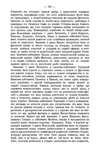 — 169 —
Ханыковѣ, изъ которыхъ первый храбро и мужественно поражалъ
непріятеля, выдерживая огонь отъ всего непріятельскаго флота мимо
его проходящаго, а второй командуя таковымъ же отрядомъ фрегатовъ
наносилъ съ своей стороны не малый вредъ непріятелю, замѣшивая и
принуждая его тѣсниться ближе къ мелямъ. Генералъ-маіоръ Лежневъ
съ порученнымъ ему 3-мъ отрядомъ отражалъ храбро наступавшія на
него гребныя суда. Командующіе кораблями въ отрядѣ контръ-адми-
рала Повалишина капитаны: 1 ранга Тревененъ, 2 ранга Борисовъ,
Тизигеръ, Хомутовъ, Лотыревъ, Экинъ и капитанъ-лейтенантъ Тутол-
минъ отличное являли мужество и не ослабѣвали производить сильный
огонь въ непріятеля. Капитанъ 2 ранга Кроунъ употребленъ былъ съ
фрегатомъ своимъ во многія посылки, въ которыхъ поступалъ какъ
весьма храбрый, искусный и усердный къ службѣ офицеръ и кото-
рымъ во время погони за непріятелемъ взятъ шведскій корабль Тетви-
занъ. Капитанъ-лейтенантъ Биллоу, догнавъ непріятельскій контръ-ад-
миральскій корабль Софію-Магдалину, мужественно наступилъ на него
и съ такимъ успѣхомъ произвелъ по немъ пальбу, что въ скоромъ
времени привелъ его въ несостояніе далѣе защищаться.
Капитанъ 2 ранга ПГешуковъ и капитанъ-лейтенантъ Трубецкой
посыланы были первый съ кораблемъ своимъ, а второй съ фрегатомъ
для занятія острова Рондо, что они со всякою осторожностію и ис-
куствомъ исполнили, отогнавъ державшагося на ономъ непріятеля.
Капитанъ-лейтенанты Гревенсъ и Бабаевъ, изъ коихъ одинъ командо-
валъ кораблемъ, а другой бомбардирскимъ на самомъ флангѣ въ
отрядѣ генералъ-маіора Лежнева поступали искусно и храбро при
отраженіи непріятельскихъ лодокъ, нанося имъ не малый вредъ, а
первый изъ оныхъ находился прежде сего на репетичномъ моемъ фре-
гатѣ и дѣлаемые отъ меня сигналы репетовалъ со всякою исправно-
стію и точностію, держась всегда въ означенномъ мѣстѣ по близости
моего корабля. Капитанъ-лейтенанты Чернавинъ и Скотъ командовав-
гаіе катерами по легкости судовъ ихъ употребляемы отъ меня были
въ разныя нужныя посылки и всегда приказы мои въ точности съ
раченіемъ и расторопностію исполняли, и о первомъ изъ нихъ въ быт-
ность его при гребной флотиліи и принцъ Нассау-Зигенъ отзывается
съ похвалою. Бывшіе при мнѣ капитаны 2 ранга Шишковъ, флагъ-
капитанъ Саблинъ и лейтенантъ Малѣевъ, такожъ и находившееся на
кораблѣ моемъ капитанъ-поручики: Лупандинъ, Боиль и морской ар-
тиллеріи капитанъ 3 ранга Невельской, примѣчены мною въ отправле-
ны должностей своихъ отлично рачительными и усердными. Находи-
вшіеся при штатѣ моемъ по коммисарской должности совѣтникъ Стурмъ,
которому препоручаемы отъ меня были разныя коммисіи, какъ на
морѣ, такъ и на берегу, дѣлалъ мнѣ по сей части не малое облег-
ченіе, исполняя рачительно и усердно возлагаемыя на него должности,
 