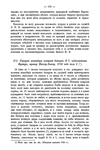 — 170 —
такожъ по иностранному департаменту надворный совѣтникъ Картве-
линъ, а при письменныхъ дѣлахъ секундъ-маіоръ Озеровъ препоручае-
мыя имъ отъ меня дѣла исправляли со всякимъ тщаніемъ и приле-
жностію.
Наконецъ не могу довольно похвалить усердія и рвенія къ службѣ
В. И. В. оказавшихся въ сіе время во всѣхъ бывшихъ подъ предво-
дительствомъ моимъ начальникахъ и подчиненныхъ, изъ которыхъ
каждый въ своемъ званіи исполнялъ должность свою съ отличнымъ
раченіемъ и исправностію. Но какъ по причинѣ разныхъ отрядовъ и
отсутствія нѣкоторыхъ начальниковъ не могъ я еще отобрать обстоя-
тельныхъ свѣдѣній о многихъ подъ командою ихъ отличившихся офи-
церахъ, того ради не премину по разсмотрѣніи достоинствъ каждаго
представить о именахъ ихъ, подвергая себя и со всѣми моими подчи-
ненными къ высокомонаршимъ стопамъ Вашего И. В.
172. Рапорте командира плавучей батареи № 2, подполковника
Фрейера, прыщу Нассау-Зтену, 1790 года тля 3 (').
28 іюня въ 7 часовъ пополуночи получилъ я отъ дежурнаго пол-
ковника повелѣніе поставить батарею въ срединѣ линіи канонирскихъ
шлюпокъ; выполняя сіе снялся я съ якоря въ 8 часовъ и слѣдовалъ
за шлюпками, которыя держались къ лѣвому крылу, дабы достигнуть
земли и къ ней колико возможно приблизиться. Шлюпки открыли
тогда пальбу, я же старался податься болѣе впередъ и не прежде на-
чалъ оную какъ находясь въ разстояніи на половину пушечнаго вы-
стрѣла; въ 10 часовъ канонирскія шлюпки подались назадъ и я одинъ
подверженъ былъ огню непріятеля, приближавшагося съ великимъ уси-
ліемъ; въ 11 часовъ не имѣлъ я аммуниціи, и почти токмо шесть кар-
тузовъ пороху, сбереженныхъ для моего отступленія, поелику шкуна
снабжавшая порохомъ оставила меня съ прочими шлюпками. Тогда по-
челъ я долгомъ отступить, опасаясь чтобы непріятель, начавшій
уже меня обходить, не окружилъ, и я сталъ позади линіи нашихъ
четыреугольныхъ парусныхъ судовъ для взятія пороха и для починки,
ибо батарея моя получила 6 ядеръ подъ водою, и я принужденнымъ
нашелся заткнуть дыры солдатскими плащами, не имѣя мѣдныхъ ли-
стовъ для обшивки. Въ 4 часа послѣ обѣда, получа сто картузовъ по-
роху, я привелъ батарею въ состояніе вступить въ бой, но вѣтръ былъ
чрезмѣрно силенъ и я не могъ податься впередъ на греблѣ, а при-
нужденъ былъ бросить крапинъ (?), держаться за оный и ласкался при-
близиться къ лѣвому крылу линіи; но въ 6 часовъ вечера галера
Честная, означенная на кормѣ Л 22 и 7, стала близь меня и перерѣ-
(J ) Моск. арх. мин. ин. дѣл. (Шведская кампанія 1790 года).
 