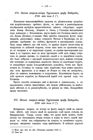 — 172 —
174. ІІисъмо генералд-магора Турчанинова графу Безбородко,
1790 года тля 3 (1).
Изыскивая наивозможнѣйшія средства къ рѣшительному истребле-
нію непріятельскаго гребнаго флота, по многомъ и разнообразномъ
изслѣдованіи изобрѣли предпочтительно сдѣлать слѣдующее: кораб-
лямъ Іоанну Богослову, Америкѣ и Съгсою, у Гогланда находящимся
подъ командою г. Козлянинова, идучи прямо отъ Гогланда занять путь
отъ Луизы (Ловизы), и самымъ тѣмъ пресѣчь шведскому флоту кому-
никацііо, расположась между острововъ Мусала и Каунисара; къ ко-
раблямъ прибавимъ мы шебекъ, фрегатовъ и канонирскихъ лодокъ.
Какъ скоро займетъ онъ сей постъ, то принцъ будетъ вести атаку на
непріятеля съ здѣшней сторовіы, точно такъ какъ въ лрошломъ году,
но не галерами и не парусными судами, но одними канонерскими лод-
ками и не торопясь мало по малу прочищать себѣ путь между остро-
вовъ въ равные пріемы, съ отдыхомъ людей и съ перемѣною лодокъ,
ибо бывъ увѣрены о преградѣ непріятельскаго пути, можемъ осторож-
нее поступать не подвергаясь опасности. Ежели сіе апробовано будетъ,
то покорнѣйше прошу исходатайствовать повелѣніе, чтобъ изъ Крон-
штадта къ Гогланду въ помощь симъ кораблямъ буде можно прислать
еще хотя фрегатовъ и не можно ли Бенуса къ сему же употребить,
дѣло сіе кажется возможнымъ и подручнымъ. Козляниновъ беретъ на
себя провесть корабли; на Нагаевской картѣ есть прямой ходъ отъ
Гогланда.
Прочіе способы показались мнѣ и жестоки и сумнительны, а сіе
предлагаемое считаю наилучшимъ, ибо будемъ дѣйствовать въ извѣст-
ныхъ мѣстахъ и съ разсмотрѣніемъ, не рискуя ни чѣмъ. Покорнѣйше
прошу наставить.
175. Письмо генералъ-магора Турчанинова графу Безбородко,
1790 года тля 3 (2).
Возвратясь вчерась въ вечеру ко флоту нашелъ оный на самомъ
томъ мѣстѣ, гдѣ стоялъ'оный въ прошломъ годѣ предъ устьемъ къ
Фридрихсгаму. Теперь только вижу, что уронъ нашъ великъ, болѣе
потому что отступившія оттуда галеры и лодки не много людей при-
везли съ собою изъ собравшихся на острову съ погибшихъ судовъ,
которыя ежедневно спасаясь сюда прибываютъ. Я наѣхалъ дорогою
(!) Моск. арх. мин. ин. дѣл. (Шведская кампанія 1790 г.).
(2) Тамъ же.
 