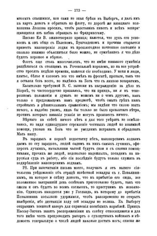 — 173 —
многихъ спасшихся, кои сами не зная брѣли въ Выборгъ, я далъ имъ
на харчъ денегъ и обратилъ ко флоту, по дорогѣ же казацкаго пол-
ковника Леонова прОсмъ, чтобъ разставйлъ пикетъ и всѣхъ возвра-
щающихся изъ плѣна обращалъ ко Фридрихсгаму.
Письмо Ея В. оживотворило принца; кажется, что духъ его успо-
коенъ % онъ обще съ Паленомъ, Букгевденомъ и прочими старается
привесть канонерскія лодки въ прошлогоднее почтенное состояніе и
сколько взаимно объясниться было можно, не сумнѣваюсь я что дѣло
будетъ хорошее и вѣрное.
Флотъ еще столь многочисленъ, что не имѣю никакого сумнѣнія
раздѣлаться съ стоящимъ въ Роченсальмѣ королемъ, но на все устрой-
ство просятъ недѣлю времени, кажется сіе необходимо. У меня и люди,
платье, бѣлье и словомъ все что имѣлъ на фрегатѣ, пропали, такъ что
я остался безъ всего, но надѣюсь на Бога что съ лихвою возвратимъ.
Касательно требуемой В. С. записки къ награжденію за дѣло въ
Біоркѣ, то чистосердечно признаюсь, что ни принцъ, ни я въ тепе-
решнемъ положеніи и думать не можемъ ни о чемъ другомъ, какъ
только о предлежащемъ намъ предметѣ, чтобъ омыть грѣхъ нашъ
стройнымъ и рѣшительнымъ сраженіемъ; мы видѣли что силою взять
нечего, а надобно умомъ, лишь бы только не было проклятаго вѣтра,
противъ котораго никакія усилія не могутъ произвесть ничего.
Вѣрнаго на свѣтѣ ничего нѣтъ и для того увѣрять не осмѣли-
ваюсь, но видя единодушное стремленіе честныхъ людей ко взаимной
помощи, уповаю на Бога что не умедлимъ исправить и обрадовать
Мать нашу.
Въ зарядахъ и порохѣ недостатку нѣтъ, канонерскимъ лодкамъ
даемъ по сту зарядовъ, людей садимъ на нихъ самыхъ лучшихъ, офи-
церовъ лучшихъ, начальники частей будутъ свои и съ своими помощ-
никами, прочихъ же людей, недовольно надежныхъ, посадимъ на па-
русныя суда въ работу, ибо сіи послѣдніе будутъ только служить въ
подкрѣпленіе канонерскимъ лодкамъ.
PS. При запечатаніи письма моего, получилъ я отъ вашего сія-
тельства увѣдомленіе объ отрядѣ извѣстной эскадры съ г. Повалиши-
нымъ, на которое и спѣшу донесть, что къ прибытію его сюда, все
положенное завтрашній день совѣтомъ приготовлено будетъ, такъ что
ежели и онъ будетъ во всемъ согласенъ, то приступимъ къ исполне-
нію. Одинцовъ находится уже у Гогланда, къ которому до прибытія
Повалишина посылкою удержимся, чтобъ рановременно не открыть
намѣренія, ибо дистанція ходу сей эскадры не велика. Къ Выборгу
отправимъ военный катеръ для охраненія погибшихъ кораблей. Принцъ
Нассау-Зигенъ занятъ распоряженіями къ совѣту относящимися и для
того имѣю честь препроводить рапортъ о сухопутныхъ войскахъ и вѣ-
домость генеральную о числѣ людей каковые достать могъ; списки же
 
