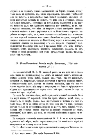 — 12 —
ядрами и на мелкихъ судахъ высаживаетъ на берегъ десантъ, почему
такъ какъ та крѣпость, яко вновь строющаяся, никакихъ укрѣпленій
еще не имѣетъ, а находящійся тамъ малый гарнизонъ сильнаго от-
пора непріятелю сдѣлать не можетъ, то хотя онъ и отрядилъ отсюда
егарьскій баталіонъ, состоящій въ небольпгемъ количествѣ и къ тому
въ добавокъ далъ изъ здѣшняго гарнизона 100 человѣкъ, но въ раз-
сужденіи опасности, что нѣтъ ли непріятельскаго намѣренія учинить
сильный десантъ и тамъ укрѣпится или съ Балтійскимъ портомъ от-
рѣзать коммуникадію, за нужное находить истребовать для вспоможе-
нія отъ морской команды хотя одинъ баталіонъ солдатъ, который бы
нарядя немедленно выслать къ Балтійскому порту, а начальнику онаго
приказать явиться къ посланному отъ его впередъ егарьскому под-
полковнику Шилингу; чего для и приказано было отъ меня тотчасъ
нарядить всѣхъ налйчныхъ морскихъ баталіоновъ солдатъ, съ ихъ
унтеръ и оберъ-офицерами, кои подъ начальствомъ маіора Фролова,
всего 688 человѣкъ.
16. Всеподданнѣйшгй докладе графа Чернышева, 1790 года
марта 18 (*).
На всевысочайшій В. И. В. именной указъ на мое имя отъ 4 числа
сего марта по предписанному во ономъ на каждый пунктъ всеподдан-
нейше донести честь имѣю, начавъ оное тѣмъ, что 29 линейныхъ
кораблей съ потребнымъ числомъ фрегатовъ и прочихъ мелкихъ судовъ
укомплектованы быть могутъ къ началу кампаніи, буде бы все то
число надобно было; ибо сверхъ зимующихъ въ Ревелѣ пріуготовлено
будетъ изъ кронштадтскаго порта пять 100 пуш., восемь 74 пуш. и
шесть 66 пуш. кораблей.
Но если бы довольно было, чтобъ при самомъ началѣ кампаніи было
въ морѣ только 27 кораблей, тогда бы чрезъ мѣсядъ послѣ того, а
можетъ бы й скорѣе, можно было пріуготовить и послать въ оное въ
тоже число 29-ти на мѣсто двухъ 66 пуш. или два 74 пуш. (которые
затѣмъ только съ первоотправляемыми не могутъ быть готовы, что въ
каналъ для осмотру ввесть надобно по выводѣ строемыхъ во ономъ
фрегатовъ) или одинъ 100 пуш. на стапелѣ имѣющійся и одинъ 74 пу-
шечный.
Во ожиданіи спознанія всевысочайшей В. И. В. на то воли приняты
однакожъ всѣ мѣры, чтобъ первоупомянутые 29 линейныхъ кораблей
совершенно къ началу готовы были.
На 1) «Флотъ нашъ подъ предводительствомъ адмирала Чичагова со-
(! ) Арх. морск. минист. (Дѣд. графа Чернышева № 306).
 