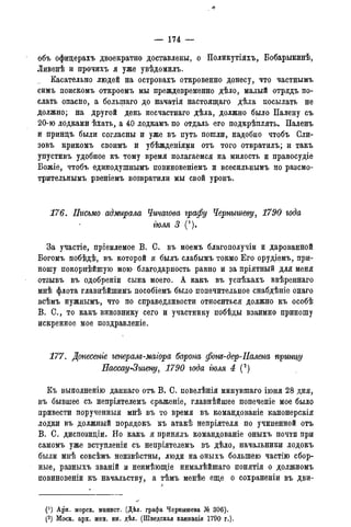 объ офицерахъ двоекратно доставлены, о Поликутіяхъ, Бобарыкинѣ,
Ливенѣ и прочихъ я уже увѣдомилъ.
Касательно людей на островахъ откровенно донесу, что частнымъ
симъ поискомъ откроемъ мы преждевременно дѣло, малый отрядъ по-
слать опасно, а болыпаго до начатія настоящаго дѣла посылать не
должно; на другой день несчастнаго дѣла, должно было Палену съ
20-ю лодками ѣхать, а 40 лодкамъ по отдаль его подкрѣплять. Паленъ
и принцъ были согласны и уже въ путь пошли, надобно чтобъ Сли-
зовъ крикомъ своимъ и убѣжденіями отъ того отвратилъ; и такъ
упустивъ удобное къ тому время полагаемся на милость и правосудіе
Божіе, чтобъ единодушнымъ повиновеніемъ и всесильнымъ но разсмо-
трительнымъ рвеніемъ возвратили мы свой уронъ.
176. Письмо адмирала Чичагова графу Чернышеву, 1790 года
тля 3 (').
За участіе, пріемлемое В. С. въ моемъ благополучіи и дарованной
Богомъ побѣдѣ, въ которой я былъ слабымъ токмо Его орудіемъ, при-
ношу покорнѣйшую мою благодарность равно и за пріятный для меня
отзывъ въ одобреніи сына моего. А какъ въ успѣхахъ ввѣреннаго
мнѣ флота главнѣйшимъ пособіемъ было попечительное снабдѣніе онаго
всѣмъ нужнымъ, что по справедливости относиться должно къ особѣ
В. С., то какъ виновнику сего и участнику побѣды взаимно приношу
искренное мое поздравленіе.
177. Донесете генералъ-маіора барона фот-дер-Палена принцу
Нассау-Зигену, 1790 года тля 4 (2)
Къ выполненію даннаго отъ В. С. повелѣнія минувшаго іюня 28 дня,
въ бывшее съ непріятелемъ сраженіе, главнѣйшее попеченіе мое было
привести порученныя мнѣ въ то время въ командованіе канонерскія
лодки въ должный порядокъ къ атакѣ непріятеля по учиненной отъ
В. С. диспозиціи. Но какъ я принялъ командованіе оныхъ почти при
самомъ уже вступленіи съ непріятелемъ въ дѣло, начальники лодокъ
были мнѣ совсѣмъ неизвѣстны, люди на оныхъ большею частію сбор-
ные, разныхъ званій и неимѣющіе нималѣйшаго понятія о должномъ
повиновеніи къ начальству, а тѣмъ менѣе еще о сохраненіи въ дви-
(*) Арх. морск. минист. (Дѣл. графа Чернышева № 306).
(2) Моск. арх. мин. ин. дѣл. (Шведская кампанія 1790 г.).
 