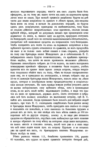 — 175 —
женіяхъ надлежащаго порядка; многія изъ сихъ лодокъ были безъ
офидеровъ, да къ тому жъ никто почти изъ нихъ по короткости время
лично меня не знали. При началѣ сраженія раздѣлены будучи на двѣ
части для атаки непріятеля съ праваго и лѣваго крыла, они введены
были мною въ огонь и начали въ довольномъ порядкѣ, но будучи
одинъ разъ непріятелемъ приведены въ замѣшательство, чему было
не столько дѣйствіе непріятельскаго огня причиною, сколько весьма
крѣпкій вѣтръ, который не допускалъ никакъ при произведены огня
держаться въ линіи, и, нанеся одну на другую, принудилъ отступить
въ безпорядкѣ; послѣ чего по стеченію вышесказанныхъ обстоятельствъ,
употребляя всѣ возможныя средства къ поправленію того безпорядка.
чтобы возвратить ихъ опять въ огонь на пораженіе непріятеля и под-
крѣпленіе прочихъ судовъ оставшихся въ сраженіи, не могъ предуспѣть
ни мало и не только самъ всѣми силами о томъ стараясь, употребя
къ тому еще бригадира князя Мещерскаго да и собственнымъ В. С.
побужденіемъ оныхъ будучи спомоществуемъ, съ крайнимъ прискор-
біемъ видѣлъ, что ничто не могло произвесть желаемаго дѣйствія.
Однакожъ напослѣдокъ собравъ до 15-ти лодокъ, на коихъ находились
командирами армейскіе офицеры и посажены были солдаты, успѣлъ
привести ихъ на правое наше крыло позади острова, откуда непрія-
тель покушался обойти насъ съ тылу, чѣмъ не только воспрепятство-
вали ему, но и принудили къ отступленію, а потомъ собравъ еще до
20-ти съ помощію бригадира князя Мещерскаго, повелъ оныя на лѣвое
крыло, которые и послѣдовали моему предводительству и непріятель-
скія начали отступать. Но какъ прежде нежели успѣли устроить линію
не могши поборствовать силу крѣпкаго вѣтра, хотя и производили
огонь, но не могъ оный имѣть надлежащаго успѣха, и видя что про-
чія къ нимъ не примыкали, держась долго, опять отступили и собра-
лись всѣ безъ всякаго повелѣнія къ маленькому острову, гдѣ В. С.
найти ихъ изволили. Когда приказано было послать для забранія людей
нашихъ, при чемъ В. С. очевиднымъ свидѣтелемъ были рвенію моему
и бригадира князя Мещерскаго, чтобъ принудить ихъ сняться съ якоря
и выполнить сіе повелѣніе, и хотя наконецъ съ большимъ трудомъ и
довели ихъ до того, но они отойдя отъ того мѣста сажень до 100 по-
воротили всѣ въ другую сторону, почему я, не видя уже никакого
средства къ обращенію ихъ, отрубилъ самъ имѣющіеся при нихъ шлюпки
и катеры обратилъ къ тому мѣсту на которомъ люди наши находились,
на коихъ многіе и спаслись потомъ, послѣ чего уже и я самъ видя
что всѣ оныя лодки взяли путь къ острову Курсалю и не осталось
уже ни одной изъ нихъ, съ бригадиромъ княземъ Мещерскимъ по-
ѣхалъ вслѣдъ за ними.
Убито разныхъ чиновъ 111, безвѣстно пропавшихъ 108, ранено
60 человѣкъ, изъ судовъ во время сраженія потеряно батарей двѣ,
 