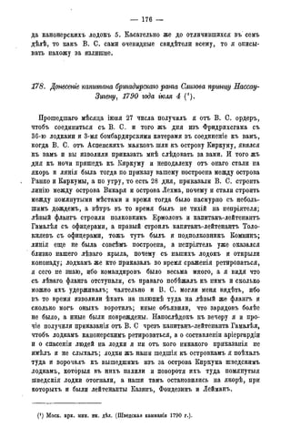 — 176 —
да канонерскихъ лодокъ 5. Касательно же до отличившихся въ семъ
дѣлѣ, то какъ В. С. сами очевидные свидѣтели всему, то я описы-
вать нахожу за излишне.
178. Донесете капитана бригадирскаго ранга Слизова npww/у Яассау-
Зигену, 1790 года тля 4 (!).
Прошедшаго мѣсяда іюня 27 числа получилъ я отъ В. С. ордеръ,
чтобъ соединиться съ В. С. и того жъ дня изъ Фридрихсгама съ
36-ю лодками и 3-мя бомбардирскими катерами въ соединеніе къ вамъ,
когда В. С. отъ Аспенскихъ маяковъ шли къ острову Киркуму, явился
къ вамъ и вы изволили приказать мнѣ слѣдовать за вами. И того жъ
дня къ ночи пришедъ къ Киркуму и неподалеку отъ онаго стали на
якорь и линія была тогда по приказу вашему построена между острова
Ранно и Киркумы, а по утру, то есть 28 дня, приказали В. С. строить
линію между острова Викаря и острова Лехма, почему и стали строить
между помянутыми мѣстами и время тогда было пасмурно съ неболь-
шимъ дождемъ, а вѣтръ въ то время былъ не тихій на непріятеля;
лѣвый флангъ строили полковникъ Ермоловъ и капитанъ-лейтенантъ
Гамалѣя съ офицерами, а правый строилъ капитанъ-лейтенантъ Толо-
княевъ съ офицерами, тожъ тутъ былъ и подполковникъ Комнинъ;
линія еще не была совсѣмъ построена, а непріятель уже оказался
близко нашего лѣваго крыла, почему съ нашихъ лодокъ и открыли
кононаду; лодкамъ же кто приказалъ во время сраженія ретироваться,
я сего не знаю, ибо командировъ было весьма много, а я видя что
съ лѣваго. фланга отступали, съ праваго побѣжалъ къ нимъ и сколько
можно ихъ удерживалъ; чаятельно и В. С. могли меня видѣть, ибо
въ то время изволили ѣхать на шлюпкѣ туда на лѣвый же флангъ и
сколько могъ оныхъ воротилъ; иные объявили, что зарядовъ болѣе
не было, а иные были повреждены. Напослѣдокъ къ вечеру я и про-
чіе получили приказанія отъ В. С чрезъ капитанъ-лейтенанта Гамалѣя,
чтобъ лодкамъ канонерскимъ ретироваться, а о составлены аріергардіи
и о спасеніи людей на лодки я ни отъ кого никакого приказанія не
имѣлъ и не слыхалъ; лодки жъ наши шедшія къ островкамъ я поѣхалъ
туда и ворочалъ къ вышедшимъ изъ за острова Киркума шведскимъ
лодкамъ, которыя въ нихъ палили и поворотя ихъ туда помянутыя
шведскія лодки отогнали, а наши тамъ остановились на якорѣ, при
которыхъ и были лейтенанты Казинъ, Фондезинъ и Іейманъ.
(J ) Моск. арх. мин. ин. дѣл. (Шведская кампанія 1790 года).
 