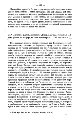 — 177 —
Покорнѣйше прошу В. С. для лучшаго оправданія лодочныхъ коман-
дировъ взять отвѣты со всѣхъ офидеровъ, ибо мнѣ офицеры всѣ отзы-
вались, что приказанія были отъ разъѣзжающихъ на шлюпкахъ на одно
дѣло двоякія и тррякія, и оные офицеры не знали которое приказаніе
исполнять, и если кто отзывался, что уже ему было приказано испол-
нить, то другой, ругая и грозя рубить, называя измѣнниками и при-
казывая свое исполнять, а не то что первый или второй приказывалъ,
и такъ они и сами не знали что дѣлать.
179, Показанге флота лейтенанта Ивана Епанчина, бывшаго въ греб-
нож флотѣ на полупрамѣ Львѣ командиром^, 1790 года гюля 4 (').
Вице-адмиралъ принцъ Нассау, отправясь изъ Кронштадта съ греб-
ною флотиліею, пришелъ къ Березовому зунду 23 числа іюня и по
полудни въ 10 часовъ напустился онъ со всѣми судами на непріятель-
скій гребной флотъ расположившійся въ Березовомъ зундѣ ниже Кой-
кирки къ О, гдѣ и началась съ того же часа съ обѣихъ сторонъ
пальба; напервѣе вступили въ сраженіе россійскія канонерскія лодки,
шхуны и 3 плавучія батареи, всего въ 33 судахъ, потомъ вступила и
парусная эскадра въ 27 судахъ, а 3 корабля и прамъ оставались на-
зади безъ дѣйствія, и прогнали непріятеля къ Біоркэ, къ корабель-
ному его флоту. Во время сего сраженія взорвало отъ непріятельскихъ
выстрѣловъ одну россійскую шхуну Барсъ, съ которой спасено только
рядовыхъ 16 человѣкъ. Съ непріятельской же стороны рвало и горѣли
4 канонерскія лодки и батарея 1. И проходя россійскій флотъ Кой-
кирку, по сдѣланному сигналу легъ на якорь, гдѣ пролежа на якорѣ
2 часа, снялись и паки погнались за непріятелемъ, который уже тѣмъ
временемъ прорвался вмѣстѣ съ корабельнымъ сквозь россійскій кора-
бельный флотъ, и слѣдовали до Гогланда съ одною только парусною
эскадрою, но за крѣпкимъ вѣтромъ остановились у Гогланда на якорь
и лежали тутъ 1 1Д сутки. Гребная жъ эскадра подъ командою брига-
дира Слизова гдѣ тогда оставалась было неизвѣстно. 26 числа іюня
снялись съ якоря и пошли отъ Гогланда къ Аспе и проходя Аспен-
скіе острова, соединились съ гребными судами подъ командою вице-
адмирала Козлянинова и бригадира Слизова, числомъ судовъ до 80, и
пошли за непріятелемъ шхерами. 27 числа подходя къ Большой Кю-
мени, увидѣли вдали открывающіяся непріятельскія суда, къ которымъ
и приближались, а по приближены верстъ на 5 или и болѣе, усмо-
трѣли и весь непріятельскій гребной флотъ, для чего и легли по сиг-
(*) Моск. арх. мин. ин. дѣл. (Шведская кампанія 1790 г.).
12
 