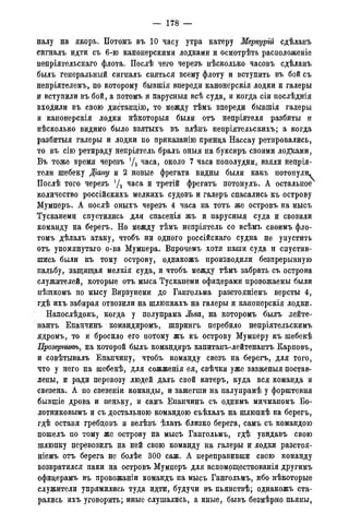 — 178 —
налу на якорь. Потомъ въ 10 часу утра катеру Меркурій сдѣланъ
сигналъ идти съ 6-ю канонерскими лодками и осмотрѣть расположеніе
непріятельскаго флота. Послѣ чего черезъ нѣсколько часовъ сдѣланъ
былъ генеральный сигналъ сняться всему флоту и вступить въ бой съ
непріятелемъ, по которому бывшія впереди канонерскія лодки и галеры
и вступили въ бой, а потомъ и парусныя всѣ суда, и когда сіи послѣднія
входили въ свою дис^танцію, то между тѣмъ впереди бывшія галеры
и канонерскія лодки нѣкоторыя были отъ непріятеля разбиты и
нѣсколько видимо было взятыхъ въ плѣнъ непріятельскихъ; а когда
разбитыя галеры и лодки по приказанію принца Нассау ретировались,
то въ сію ретираду непріятель бралъ оныя на буксиръ своими лодками,
Въ тоже время черезъ уа часа, около 7 часа пополудни, взяли непрія-
тели шебеку Діану и 2 новые фрегата видны были какъ потонули^
Послѣ того черезъ уа часа и третій фрегатъ потонулъ. А остальное
количество россійскихъ мелкихъ судовъ и галеръ спасались къ острову
Мумперъ. А послѣ оныхъ черезъ 4 часа на тотъ же островъ на мысъ
Тусканеми спустились для спасенія жъ и парусныя суда и свозили
команду на берегъ. Но между тѣмъ непріятель со всѣмъ своимъ фло-
томъ дѣлалъ атаку, чтобъ ни одного россійскаго судна не упустить
отъ упомянутаго о-ва Мумпера. Впрочемъ хотя наши суда и спустив-
шись были къ тому острову, однакожъ производили безпрерывную
пальбу, защищая мелкія суда, и чтобъ между тѣмъ забрать съ острова
служителей, которые отъ мыса Тусканеми офицерами провожаемы были
пѣшкомъ по мысу Вирзунеми до Гангольма разстояніемъ версты 4,
гдѣ ихъ забирая отвозили на шлюпкахъ на галеры и канонерскія лодки.
Напослѣдокъ, когда у полупрама Льва, на которомъ былъ лейте-
нантъ Епанчинъ командиромъ, шпрингъ перебило непріятельскимъ
ядромъ, то и бросило его потому жъ къ острову Мумперу къ шебекѣ
Прозержнѣ, на которой былъ командиръ капитанъ-лейтенантъ Карповъ,
и совѣтывалъ Епанчину, чтобъ команду свезъ на берегъ, для того,
что у него на шебекѣ, для сожженія ея, свѣчки уже зазженыя постав-
лены, и ради перевозу людей далъ свой катеръ, куда вся команда и
свезена. А по свезеніи команды, и зажегши на палупрамѣ у форштевня
бывшіе дрова и пеньку, и самъ Епанчинъ съ однимъ мичманомъ Бо-
лотниковымъ и съ достальною командою съѣхалъ на шлюпкѣ на берегъ,
гдѣ оставя гребцовъ и велѣвъ ѣхать близко берега, самъ съ командою
пошелъ по тому же острову на мысъ Гангольмъ, гдѣ увидавъ свою
шлюпку перевозилъ на ней свою команду на галеры и лодки разстоя-
ніемъ отъ берега не болѣе 300 саж. А переправивши свою команду
возвратился паки на островъ Мумперъ для вспомоществованія другимъ
офицерамъ въ провожаніи командъ на мысъ Гангольмъ, ибо нѣкоторые
служители упрямились туда идти, будучи въ пьянствѣ; однакожъ ста-
рались ихъ уговорить; иные слушались, а иные, бывъ безмѣрно пьяны,
 