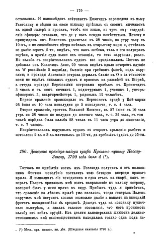 — 179 —
оставались. И напослѣдокъ лейтенантъ Епанчинъ перешедши къ мысу
Гангольму и сѣдши на свою шлюпку пріѣхалъ съ своимъ мичманомъ
къ одной галерѣ и просилъ, чтобъ его взяли, но тутъ ему гвардей-
скіе офицеры отказали, что де у насъ некуда помѣститься. Почему и
принужденъ онъ Епанчинъ удалиться въ 28 число, по утру часу въ
1Ѳ-мъ,.и по способности вѣтра поѣхалъ къ открытому морю и, отъѣхавъ
не далѣе верстъ 5-ти, видѣлъ, что какъ шебека, такъ и его полупрамъ
горѣли, а прочія суда выше ихъ стояіція, то есть парусныя, рвало.
Но пальба съ непріятельскихъ судовъ все продолжалась. Потомъ не
доѣзжая онъ Епанчинъ Аспе, 29 числа видѣлъ вдали вечеромъ идущіе
къ W россійскіе 3 корабля, бывшіе при гребномъ флотѣ, подъ пару-
сами; и проходя Аспенскіе острова держалъ ближе къ О и за темнотою
ночи не видѣлъ никакихъ судовъ и пришелъ на разсвѣтѣ къ Біоркѣ,
а оттуда проходя Березовыми островами прибылъ въ Кронштадта
3 числа и съ нимъ мичманъ 1, подштурманъ 1, ученикъ 1, унтеръ-
офицеровъ 3, квартирмейстеръ 1, рядовыхъ 12 человѣкъ.
Первое сраженіе происходило въ Березовомъ зундѣ у Кой-кирки
25 іюня съ 10 часа пополудни до 2 пополуночи, т. е. 4 часа.
Второе сраженіе, противъ Большой Кюмени, съ 27 іюня съ 10 часа
утра по 28 число по полудни до шестаго часа, т. е. 32 часа, въ том
числѣ изрѣдка была пальба 28 числа съ 11 часа утра до окончанія,
т. е. 7 часовъ.
Непріятельскнхъ парусныхъ судовъ во второмъ сраженіи разбито и
потоплено 2-хъ и 3-хъ мачтовыхъ до 15-ти, да гребныхъ судовъ до 25-ти.
180. Донесете премгеръ-магора графа Цуккато принѵ/у Еассау-
Зигену, 1790 года тля 4 (*).
Тотчасъ по прибытіи моемъ изъ Гогланда получилъ я отъ полков-
ника Фентша повелѣніе поставить мою батарею впереди праваго
крыла. Я выполнилъ сіе немедленно и едва сталъ на якорѣ, какъ ге-
нералъ Паленъ приказалъ мнѣ взять направленіе къ малому острову,
который былъ у меня прямо въ виду. Прибывъ туда я примѣтилъ,
что сраженіе на лѣвомъ крылѣ уже началось, тогда генералъ Паленъ
поручилъ мнѣ вступить колико возможно далѣе и напасть на шведскій
фрегатъ находившийся в*ь срединѣ. Дошедъ туда на половину пушеч-
наго выстрѣла, я занялъ таковое положеніе, что могъ произвесть
пальбу изъ всѣхъ орудій. Изъ десяти канонерскихъ шлюпокъ должен-
ствовавшихъ мнѣ вспомоществовать находилась только одна подъ на-
. (!) Моск. арх. минист. ин. дѣл. (Шведская кампанія 1790 г.).
 