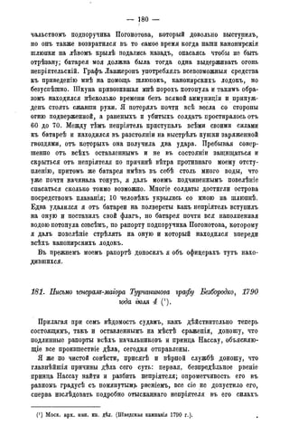 — 1 8 0 —
чальствомъ подпоручика Погонотова, который довольно выступилъ,
но онъ также возвратился въ то самое время когда наши канонирскія
шлюпки на лѣвомъ крылѣ подались назадъ, опасаясь чтобы не быть
отрѣзану; батарея моя должна была тогда одна выдерживать огонь
непріятельскій. Графъ Ланжеронъ употреблялъ всевозможныя средства
къ приведенію мнѣ на помощь шлюпокъ, канонирскихъ лодокъ, но
безуспѣшно. Шкуна привозившая мнѣ порохъ потонула и такимъ обра-
зомъ находился нѣсколько времени безъ всякой аммунидіи и принуж-
денъ стоять сжавши руки. Я потерялъ почти всѣ весла со стороны
огню подверженной, а раненыхъ и убитыхъ солдатъ простиралось отъ
60 до 70. Между тѣмъ непріятель приступалъ всѣми своими силами
къ батареѣ и находился въ разстояніи на выстрѣлъ пушки заряженной
гвоздями, отъ которыхъ она получила два удара. Пребывая совер-
шенно отъ всѣхъ оставленнымъ и не въ состояніи защищаться и
скрыться отъ непріятеля по причинѣ вѣтра противнаго моему отсту-
пленію, притомъ же батарея имѣвъ въ себѣ столь много воды, что
уже почти начинала тонуть, я далъ моимъ подчиненнымъ повелѣніе
спасаться сколько токмо возможно. Многіе солдаты достигли острова
посредствомъ плаванія; 10 человѣкъ укрылись со мною на шлюпкѣ.
Едва удалился я отъ батареи на полверсты какъ непріятель вступилъ
на оную и поставилъ свой флагъ, но батарея почти вся наполненная
водою потонула совсѣмъ, по рапорту подпоручика Погонотова, которому
я далъ повелѣніе стрѣлять на оную и который находился впереди
всѣхъ канонирскихъ лодокъ.
Въ прежнемъ моемъ рапортѣ доносилъ я объ офицерахъ тутъ нахо-
дившихся.
181. Письмо генерам-магора Турчанинова графу Безбородко, 1790
года тля 4 (').
Прилагая при семъ вѣдомость судамъ, какъ дѣйствительно теперь
состоящимъ, такъ и оставленнымъ на мѣстѣ сраженія, доношу, что
подлинные рапорты всѣхъ начальниковъ и принца Нассау, объясняю-
щее все произшествіе дѣла, сегодня отправлены.
Я же по чистой совѣсти, присягѣ и вѣрной службѣ доношу, что
главнѣйшія причины дѣла сего суть: первая, безпредѣльное рвеніе
принца Нассау найти и разбить непріятеля; опрометчивость его въ
равномъ градусѣ съ помянутым?, рвеніемъ, все сіе не допустило его,
сперва изслѣдовать подробно отысканнаго непріятеля въ его силахъ
(J ) Моск. арх. мин. ин. дѣл. (Шведская кампанія 1790 года).
 
