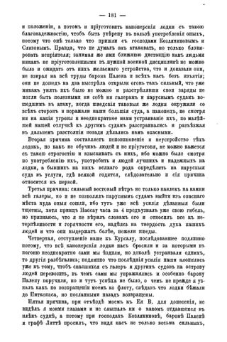 — 181 —
и положеніи, а потомъ и пріуготовить канонерскія лодки съ такою
благонадежностію, чтобъ быть увѣрену въ пользѣ употребленія оныхъ,
потому что онѣ только что пришли съ господами Козляниновымъ и
Слизовымъ. Правда, что не думалъ онъ атаковать, но только блоки-
ровать непріятеля; занимая же ими ближнюю дистанцію какъ людьми
никакъ не пріуготовленными въ,нужной военной дисциплинѣ не можно
было и ожидать отъ нихъ желаемаго устройства, что и доказали они,
не взирая на всѣ труды барона Палена и всѣхъ насъ безъ изъятія;
они не дошедъ на два выстрѣла открыли огонь такъ сильный, что уже
никакъ унять ихъ было не можно и разстрѣлявши свои заряды не
могли быть полезными ни себѣ ни галерамъ и гіаруснымъ судамъ во-
шедшимъ въ атаку, когда шведскія таковыя же лодки окружили со
всѣхъ сторонъ и поражали наши болыпія суда, а наконецъ, не смотря
ни на какія угрозы и неоднократное нами устраиваніе ихъ, по малѣй-
шей нашей отлучкѣ къ другимъ судамъ разстраивались и разъѣзжая
въ дальнемъ разстояніи позади дѣлались намъ опасными.
Вторая причина составляетъ неповиновеніе и неустройство тѣхъ
лодокъ, но какъ не обучивъ людей и не пріуготовя, не можно кажется
съ такою строгостію и взыскивать съ нихъ, ибо можно было смотря
по употребленію ихъ, употребить и людей лучшихъ и надежныхъ на
лодки, а бывшихъ на нихъ всякаго рода опредѣлить на парусныя
суда въ услуги, гдѣ всякой годится, слѣдовательно и сія причина
относится къ первой.
Третья причина: сильный вестовый вѣтръ не только навлекъ на камни
всѣ галеры, но и не позволялъ паруснымъ судамъ выйти изъ опаснаго
мѣста куда оныя сошли, ибо тутъ уже всѣ усилія дѣланныя были
тщетны, хотя принцъ Нассау часа за 4 предъузналъ уже свою гибель,
но признаюсь, что я не вѣрилъ словамъ его и относилъ все къ не-
терпеливости и горячности его, надѣясь на твердость духа нашихъ
людей и что они выдержатъ болѣе, нежели шведы.
Четвертая, отступленіе наше къ Курсалу, послѣдовавшее подлинно
потому, что всѣ канонерскія лодки насъ бросили и за которыми въ
погоню неоднократно сами мы ѣздили, но доколѣ устраивали однихъ,
то другія разбѣгались; подлинно что послѣднія усилія наши клонились
уже къ тому, чтобъ спасшихся съ галеръ и другихъ судовъ на острову
людей перевозить, въ чемъ сами мы упражнялись и особенно барону
Палену поручили, но и тутъ успѣха не было, о чемъ не прежде я уз-
налъ какъ по возвращеніи моемъ ко флоту, свѣдавъ что лодки бѣжали
до Питкопаса, но посланными назадъ возвращены.
Пятая причина, при отъѣздѣ моемъ къ Ея В. для донесенія, не
видѣлъ я моими глазами и не слышалъ ни о какомъ отдавшемся въ
плѣнъ суднѣ, а потому при господахъ Козляниновѣ, баронѣ Паленѣ
и графѣ Литтѣ просилъ, что видя насъ не только весьма сильныхъ,
 