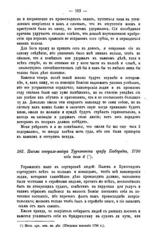 — 182 —
н о и несравненно въ превосходныхъ силахъ, пуститься паки на утом-
леннаго непріятеля и какъ я слышалъ, что въ отсутствіи моемъ и
приступили было къ оному, но потомъ удержались. Сія послѣднняя
причина удручаетъ столько совѣсть, что доколѣ неутомленною храбро-
стію при первомъ сраженіи не исправимъ сего грѣха, то и оправдаться
никакъ нельзя.
Для Бога прошу не принять сего въ доносъ, я открываю сіе къ
одному свѣдѣнію, ибо указывать было мнѣ никакъ нельзя, чтобъ не
сказали, что я помѣшалъ или удержалъ въ важномъ дѣлѣ, хотя и
всѣхъ старѣе, но Же отнимаю ни у кого) части къ пользѣ и славѣ, а
овольствуюсь споспѣшествовать гдѣ бы и какъ бы то нибыло лишь бы
только было дѣло полезное.
Кажется теперь послѣ такой школы будутъ поумнѣе и осторож-
нее, и, какъ вижу, то съ помощію Божіею надлежитъ уповать успѣховъ,
ибо все устраивается порядочно; канонерскія лодки и въ прошломъ
году сначала были еще хуже нынѣшнихъ, но по счастію увидѣвъ сіе
зло успѣли ихъ обучить и приготовить, что и не составляетъ болыпаго .
ту да. Довольно ежели они откроютъ канонаду не сами собою, но по
сигналу какъ можно ближе и окончатъ оную когда приказано будетъ
мною, ежели по желанію и нуждѣ будутъ стрѣлять горизонтально, а
иногда на элевадію и удержать свою линію; вотъ весь порядокъ
которымъ въ шхерахъ должно побѣдить.
Меня увѣряютъ и я не сомнѣвался, что ежели бы мы еще часа 2
подержались, то шведы хотѣли жечь суда, ибо они были приперты
къ камнямъ и отступить некуда.
182. Письмо генерам-магора Турчанинова графу Безбородко, 1790
года ІЮАЯ 4 (').
Упражненіе наше въ сортировкѣ людей: Паленъ и Буксгевденъ
сортируютъ всѣхъ по полкамъ и командамъ, чтобъ всѣ канонерскія
лодки, которыми главнѣйшее дѣло производить должно, наполнены
были честными и стройными людьми, прочихъ же всѣхъ, неспособныхъ
быть на атакующихъ судахъ, помѣстимъ на парусныя для услугъ и
такимъ образомъ надѣемся на милость Божію поставить себя въ по-
чтенное состояніе, ибо впрочемъ флотъ нашъ превосходнѣе непрія-
тельскаго; желаемъ только чтобъ былъ и стройнѣе онаго, и сіе зависитъ
есьма отъ насъ самихъ.
Ежели правда, то непріятель собираетъ людей съ разныхъ постовъ и
кажется усиливаетъ себя къ Фридрихсгаму на сухомъ ли пути, или
(J)Моск. арх. мин. ин. дѣл. (Шведская кампанія 1790 года).
 