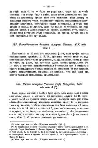 — 183 —
на водѣ; какъ бы то ни было мы рады тому, чтобъ онъ по болѣе
скопился; сей вечеръ буду я имѣть планъ всѣмъ дѣлаемымъ имъ бата-
реямъ по островамъ; пускай самъ себя запираетъ, тѣмъ лучше; на
посланный проектъ чтобъ Козлянинову отразить непріятельскую кому-
никацію кораблями, покорнѣйше прошу наставленія. Я точно того
мнѣнія и отнюдь не другаго, лишь бы только не требовать отъ него
никакой атаки, а довольствоваться однимъ занятіемъ пути, развѣ бы
шведы сами ретируясь стали отбиваться, въ такомъ случаѣ, само по
себѣ разумѣется что ему дѣлать.
183. Всеподдашѣйшее донесете адмирала Чичагова, 1790 года
гюля 4 (*).
Полученныя въ 22 день отъ непріятеля флаги, какъ трофеи, взятыя
побѣдоноснымъ оружіемъ В. И. В., при семъ счастіе имѣю съ под-
полковникомъ Чичаговымъ представить, съ приложеніемъ о нихъ росписи
въ числѣ 21 флага, изъ которыхъ одинъ контръ-адмиральскій (2).
Не могъ я получить всемилостивѣйшая Государыня еще 4 флаговъ и
одного командорскаго брейдъ-вымпела съ оставшихъ въ Выборгскомъ
заливѣ непріятельскихъ кораблей, но надѣюсь, что уже оныя отъ
контръ-адмирала Повалишина представлены.
184. Письмо адммрала Чичагова графу Безбородко, 1790
года гюля 4 (3).
Какъ первое извѣстіе о побѣдѣ было чрезъ сына моего, такъ и флаги
свидѣтельствующіе о успѣхахъ побѣдоноснаго оружія Ея В. пред-
ставляю нынѣ съ другимъ моимъ сыномъ, которому какъ уже много
облагодѣтельствованному монаршею милостію, прошу В. С. доставить
токмо ту милость, чтобъ переименованъ онъ былъ капитаномъ 2 ранга,
а что онъ за сей чинъ въ состояніи будетъ отвѣтствовать, то въ томъ
я порукою, и надѣюсь, что нынѣшнею компаніею успѣю постановить
его на такую степень, что ему не стыдно будетъ быть флота капита-
номъ, чѣмъ В. С. окажете особливое удовольствіе.
(J) Моск. арх. мин. ин. дѣл. (Шведская кампанія 1790 г.).
(2) Въ приложенной росписи показаны слѣдующіе флаги: контръ-адмиральскій 1, съ
кораблей: Софіи Магдалины 1, Ловизы Улржи 1, Ретвизат 1, съ фрегата Упландъ 1.
съ бота Ловизы 1, съ 3 галеръ 3, съ 2 полугалеръ 2, съ большой канонерской лодки 1,
съ канонерской лодки и другихъ мелкихъ судовъ 6, съ 3 транспортныхъ судовъ 3,
Итого 21 флагъ.
(3) Моск. арх. мин. ин. дѣл. (Шведская кампанія 1790 г.).
 