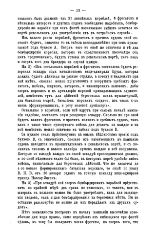 — 13 -
ставленъ быть долженъ изъ 21 линейныхъ кораблей, б фрегатовъ и
нѣсколько катеровъ и другихъ судовъ необходимо надобныхъ, бомбар-
дирскіе же корабли при семъ флотѣ назначаемые имѣютъ остаться въ
портѣ ревельскомъ для употребленія ихъ въ потребномъ случаѣ».
Изъ какого ранга кораблей, фрегатовъ и прочихъ судовъ оной со-
стоять будетъ, означено то въ табели всеподданнѣйше при семъ прила-
гаемой подъ буквою А. Сверхъ того въ оной же означены и тѣ два
бомбардирскіе корабля, которые въ сходственность высочайше объ
нихъ предписаннаго, будутъ готовы въ ревельскомъ портѣ, такъ какъ
и сверхъ того два брандера на случай нужды.
На 2) «Изъ остальныхъ кораблей и фрегатовъ составлена будетъ ре-
зервная эскадра подъ начальствомъ вице-адмирала Круза, которая
должна будетъ дѣлиться на разные отряды, а потому и надлежитъ при
ней имѣть, сколько можно пріуготовить и вооружить гребныхъ фре-
гатовъ, шебекъ, шкуновъ, катеровъ, и канонирскихъ шлюпокъ, дабы
сверхъ морскихъ и къ артиллеріи морской принадлежащихъ служите-
лей, помѣстить тутъ для дѣйствій береговыхъ полкъ мушкатерскій,
два баталіона егарей, баталіонъ морскихъ солдатъ, изъ числа 4-хъ
вновь сформированныхъ, и роту полевой артиллеріи».
Остальные 8 кораблей, если всѣ вдругъ при самомъ началѣ кампа-
ніи надобны, составятъ оную резервную эскадру. Сколько же при оной
будетъ какихъ фрегатовъ и прочихъ мелкихъ и гребныхъ судовъ, такъ
какъ и какое число сухопутнаго войска для десанта на каждое и на
всѣ помѣстить можно означено въ табели подъ буквою Б.
За нужное счелъ присовокупить къ онымъ вѣдомостямъ третію подъ
буквою В, съ означеніемъ, сколько изъ назначенныхъ въ кампанію
судовъ находится въ кронштадтскомъ и ревельскомъ портѣ, и съ ко-
ликимъ числомъ и какого калибра пушекъ каждое и всѣ вооружены.
Которые по выходѣ каждое къ своей эскадрѣ присоединиться должно,
и по оной вѣдомости видно бы было, въ которомъ портѣ удобнѣе имѣть
войска, назначаемые для береговыхъ дѣйствій. Что же касается до
4-го новаго формированнаго баталіона морскаго, то оный по указу
В. И. В. отъ 30 января отданъ въ точную команду вице-адмирала
принца Нассау-Зигенъ.
На 3) «При эскадрѣ сей сверхъ бомбардирскихъ кораблей пріугото-
вить по крайней мѣрѣ два прама не тяжелыхъ, но такихъ, кои въ
шхерахъ съ пользою можно бы было употреблять, какъ для защиіце-
нія входовъ, такъ и для бомбардированія на береговыя мѣста. Вы не
оставите разсмотрѣть не можно ли ихъ передѣлать изъ другихъ су-
довъ».
Нѣтъ возможности построить къ началу кампаніи высочайше пове-
лѣнные для моря прамы, ниже передѣлать изъ имѣющихся при флотѣ
судовъ, къ чему бы послужить могли фрегаты, но сверхъ того, что
 