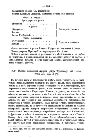 — 1 8 6 —
Кавалерами ордена Св. Владиміра:
Контръ-адмиралъ Лежневъ. Большаго креста 2-й степени.
ФЛОТА КАПИТАНЫ:
бригадирскаго ранга
Тимашевъ
2 ранга
Шешуковъ. . .
Ломанъ . . .
Князь Трубецкой
Четвертой степени.
ФЛОТА КАПИТАНЫ:
Пустошкинъ
Ломанъ. .
j Золотыми шпагами.
Флота капитанъ 2 ранга Романъ Кроунъ въ капитаны 1 ранга.
Вице-адмиралу Мусину-Пушкину—орденъ Св. Анны.
Всѣмъ нижнимъ чинамъ и рядовымъ въ дѣлѣ бывшимъ по рублю
на человѣка, о принадлежащихъ же по морскому уставу за взятые и
истребленные корабли и суда выдачахъ велѣно адмиралтейской кол-
легіи учинить расчетъ.
190. Письмо капитана Ероуна графу Чернышеву, изъ Ревеля,
1790 года гюля 6 С).
Въ теченіи зимы я неоднократно имѣлъ честь говорить В. С. каса-
тельно плана настоящей кампаніи. Вы знаете, графъ, какъ существенно
важно для насъ отрѣзать всякое сообщеніе съ Гельсингфорсомъ, гдѣ
укрывается непріятельскій флотъ, а это можетъ быть выполнено не
иначе какъ взятіемъ Паркалауда. Поэтому я думаю, что было бы не-
обходимо высадить туда десантъ изъ 3 или 4 тысячъ человѣкъ. Если бы
оказали мнѣ честь поручивъ исполненіе этого предпріятія, то я на-
дѣюсь, что мое усердіе ж мои скромныя способности увѣнчались бы
поднятіемъ русскаго штандарта. Если успѣхъ будетъ соотвѣтствовать
моимъ ожиданіямъ, то я сочту себя счастливымъ послужить со славою
монархинѣ, оружіе которой непрестанно покрывается лаврами. Для
предлагаемой мною экспедиціи потребуется эскадра изъ 4 кораблей,
2 фрегатовъ и всѣхъ 10 канонерскихъ лодокъ находящихся въ Ревелѣ.
Между тѣмъ, если бы В. С. сочли болѣе цѣлесообразньщъ занять
какой нибудь другой пунктъ кромѣ Барезунда, то относительно мѣста
это будетъ для меня совершенно безразлично, я домогаюсь только
(! ) Моск. арх. мин. ин. дѣл. (Шведская камнанія 1790 г.). Подлинникъ на француз-
скомъ языкѣ.
 