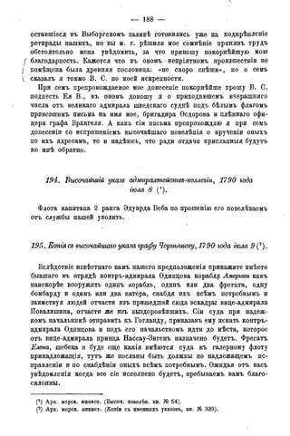 — 188 —
оставшіеся въ Выборгскомъ заливѣ готовились уже на нодкрѣпленіе
ретирады нашихъ, но вы м. г. рѣшили мое сомнѣніе принявъ трудъ
обстоятельно меня увѣдомить, за что приношу покорнѣйшую мою
f благодарность. Кажется что въ ономъ - непріятномъ произшествіи не
I помѣщена была древняя пословица: «не скоро спѣши», но о семъ
 сказалъ я токмо В. С. по моей искренности.
При семъ препровождаемое мое донесеніе покорнѣйше прошу В. С.
поднесть Ея В., въ ономъ доношу я о приходившемъ вчерашняго
числа отъ великаго адмирала шведскаго суднѣ подъ бѣлымъ флагомъ
привезшимъ письма на имя мое, бригадира Ѳедорова и плѣннаго офи-
цера графа Врангеля. А какъ сіи письма препровождаю я при семъ
донесеніи со испрошеніемъ высочайшаго повелѣнія о врученіи оныхъ
по ихъ адресамъ, то и надѣюсь, что ради отдачи присланн-ыя будутъ
ко мнѣ обратно.
194. Высочайшгй указе адмиралттствъ-коллегіи, 1790 года
гюля 8 (1).
Флота капитана 2 ранга Эдуарда Веба по прошенію его повелѣваемъ
отъ службы нашей уволить.
195. Котясь высочайшаго указа графу Чернышеву, 1790 года гюля 9 (2).
Вслѣдствіе извѣстнаго вамъ нашего предположенія прикажите вмѣсто
бывшаго въ отрядѣ контръ-адмирала Одинцова корабля Америки какъ
наискорѣе вооружить одинъ корабль, одинъ или два фрегата, одну
бомбарду и одинъ или два катера, снабдя ихъ всѣмъ потребнымъ и
заимствуя людей отчасти изъ пришедшей сюда эскадры вице-адмирала
Повалишина, отчасти же изъ выздоровѣвшихъ. Сіи суда при надеж-
номъ начальникѣ отправить къ Гогланду, приказавъ ему искать контръ-
адмирала Одинцова и подъ его начальствомъ идти до мѣста, которое
отъ вице-адмирала принца Нассау-Зигенъ назначено будетъ. Фрегатъ
Елена, шебека и буде еще какія имѣются суда къ галерному флоту
принадлежащая, тутъ же посланы быть должны по надлежащемъ не-
правленіи и по снабдѣніи оныхъ всѣмъ потребнымъ. Ожидая отъ васъ
увѣдомленія когда все сіе исполнено будетъ, пребываемъ вамъ благо-
склонны.
С1) Арх. морск. минист. (Высоч. повелѣи. кн. № 54).
(2) Арх. морск. минист. (Копіи съ именныхъ указовъ, кн. № 339).
 