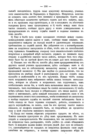 — 190 —
сальмѣ находящіяся, поруча оныя искусному начальнику, учинилъ
хотя оказательства на Паркалаудъ и Барезундъ. Непріятель конечно
не оставить сихъ постовъ безъ вниманія и принужденъ будетъ дер-
жать нѣкоторое количество гребныхъ судовъ для ихъ защиты, какъ
то и въ прошломъ году происходило, а сіе и послужитъ въ облегченіе
галерному флоту "вами предводимому и 3) чтобъ между вами было
частое сношеніе, сообщая другъ другу о всемъ усматриваемомъ и
предпріемлемомъ въ пользу службы нашей и подавая взаимное въ
томъ пособіе.
3) Еще и болѣе того нужно всегдашнее сношеніе между главно-
командующимъ арміею нашею и вами, сообщая также взаимно, что
представится каждому къ выгодѣ нашей и удовлетворяя взаимнымъ
требованіямъ по службѣ нашей. Мы увѣдомили его о вознамѣренномъ
вами на непріятеля наступленіи съ тѣмъ, чтобъ онъ въ споспѣшествѣ
тому приказалъ ближайшему генералу хотя оказательствомъ озаботить
непріятеля и покрайней мѣрѣ заставить держать во вниманіи нашу
сторону и недѣйствіи знатное число войскъ, которое безъ того обра-
щено было бы на гребной флотъ ихъ въ вящее для васъ затрудненіе.
4) Сказавъ все что Мы въ пособіе дѣлу вами предпринимаемому отъ
другихъ частей учинить предположили, здѣсь сообщимъ вамъ и тѣ
примѣчанія, кои къ собственному начальству вашему и части вами
предводимой касаются: 1) Мы уже видѣли съ удовольствіемъ, что вы
приступили къ разбору людей и расположенію ихъ по судамъ какъ
полезнѣе и свойственнее и къ ихъ пріученію. Нужно чтобъ всякая
часть вооруженія вамъ ввѣреннаго имѣла своихъ точныхъ начальни-
ковъ, которые за дѣлость и исправность имъ порученнаго, вамъ
отвѣтствовать могли бы, и чтобъ какъ начальники знали своихъ под-
чиненныхъ, такъ подчиненные знали бы своихъ начальниковъ; 2) чтобъ
всѣмъ сдѣлано было сильное и убѣдительное отъ имени нашего увѣ-
щаніе и напоминаніе, дабы каждый исполнялъ должность свою и отъ
подчиненныхъ своихъ того взыскивалъ, чтобы повиновеніе къ начальству
и вообще порядокъ службы въ высшей степени наблюдаемы были и
чтобъ отнюдь не были терпимы ослушаніе, робость, оплошность и
другіе неустройства, въ коихъ, если бы кто противу чаянія нашего
оказался, не долженъ пощаденъ быть, но непремѣнно да предастся
суду и всей строгости законнаго взысканія.
6) Когда все такимъ образомъ устрояемое придетъ на мѣсто, съ
Божіею помощію приступите къ дѣлу вамъ предлежащему. На ваше
усердіе и осмотрительность Мы полагаемся, что вы наступленіе ваше
на непріятеля такъ распорядите, чтобъ успѣхъ въ ономъ обнадеженъ
былъ съ меньшею колико можно потерею людей. Для сего не оставьте:
1-е, удостовѣриться не оградилъ ли непріятель флотилію свою укрѣ-
пленіями на островахъ, и потому примите завременно мѣры къ
 