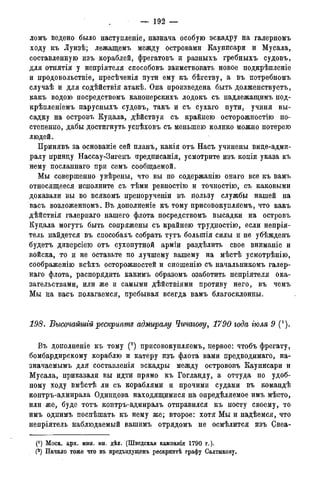 — 1 9 2 —
ломъ ведено было наступленіе, назнача особую эскадру на галерномъ
ходу къ Луизѣ; лежащемъ между островами Каунисари и Мусала,
составленную изъ кораблей, фрегатовъ и разныхъ гребныхъ судовъ,
для отнятія у непріятеля снособовъ заимствовать новое подкрѣпленіе
и продовольствіе, пресѣченія пути ему къ бѣгству, а въ потребномъ
случаѣ и для содѣйствія атакѣ. Она произведена быть долженствуетъ,
какъ водою посредствомъ канонерскихъ лодокъ съ надлежащимъ под-
крѣпленіемъ парусныхъ судовъ, такъ и съ сухаго пути, учиня вы-
садку на островъ Куцала, дѣйствуя съ крайнею осторожностію по-
степенно, дабы достигнуть успѣховъ съ меньшею колико можно потерею
людей.
Принявъ за основаніе сей планъ, какія отъ Насъ учинены вице-адми-
ралу принцу Нассау-Зигенъ предписанія, усмотрите изъ копіи указа къ
нему посланнаго при семъ сообщаемой.
Мы совершенно увѣрены, что вы по содержанію онаго все къ вамъ
относящееся исполните съ тѣми ревностію и точностію, съ каковыми
доказали вы во всякомъ препорученіи въ пользу службы нашей на
васъ возложенномъ. Въ дополненіе къ тому присовокупляемъ, что какъ
дѣйствія галернаго нашего флота посредствомъ высадки на островъ
Куцала могутъ быть сопряжены съ крайнею трудностію, если непрія-
тель найдется въ способахъ собрать тутъ болыпія силы и не убѣжденъ
будетъ диверсіею отъ сухопутной арміи раздѣлить свое вниманіе и
войска, то и не оставьте по лучшему вашему на мѣстѣ усмотрѣнію,
соображение всѣхъ осторожностей и сношенію съ начальникомъ галер-
наго флота, распорядить какимъ образомъ озаботить непріятеля ока-
зательствами, или же и самыми дѣйствіями противу него, въ чемъ
Мы на васъ полагаемся, пребывая всегда вамъ благосклонны.
198. Высочайшгй рескрипте адмиралу Чичагову, 1790 года іюля 9 (').
Въ дополненіе къ тому (2) присовокупляемъ, первое: чтобъ фрегату,
бомбардирскому кораблю и катеру изъ флота вами предводимаго, на-
значаемымъ для составленія эскадры между острововъ Каунисари и
Мусала, приказали вы идти прямо къ Гогланду, а оттуда по удоб-
ному ходу вмѣстѣ ли съ кораблями и прочими судами въ командѣ
контръ-адмирала Одинцова находящимися на опредѣляемое имъ мѣсто,
или же, буде тотъ контръ-адмиралъ отправился къ посту своему, то
имъ однимъ поспѣшать къ нему же; второе: хотя Мы и надѣемся, что
непріятель наблюдаемый вашимъ отрядомъ не осмѣлится изъ Свеа-
(*) Моск. арх. мин. ин. дѣл. (Шведская кампанія 1790 г.).
(2) Начало тоже что въ предъидуідемъ рескриптѣ графу Салтыкову,
 
