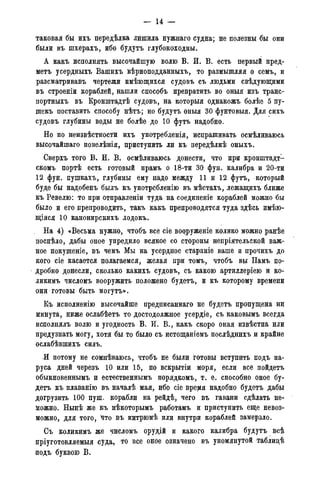 — 14 -
таковая бы ихъ передѣлка лишила нужнаго Судна; не полезны бы они
были въ шхерахъ, ибо будутъ глубокоходны.
А какъ исполнять высочайшую волю В. И. В. есть первый пред-
мета усердныхъ Вашихъ вѣрноподданныхъ, то размышляя о семь, и
разсматривавъ чертежи имѣющихся судовъ съ людьми свѣдующими
въ строеніи кораблей, нашли способъ превратить во оныя изъ транс-
портныхъ въ Кронштадтѣ судовъ, на которыя однакожъ болѣе 5 пу-
шекъ поставить способу нѣтъ; но будутъ оныя 30 фунтовыя. Для сихъ
судовъ глубины воды не болѣе до 10 футъ надобно.
Но по неизвѣстности ихъ употребленія, испрашивать осмѣливаюсь
высочайшаго повелѣнія, приступить ли къ передѣлкѣ оныхъ.
Сверхъ того В. И. В. осмѣливаюсь донести, что при кронштадт-
скомъ портѣ есть готовый прамъ о 18-ти 30 фун. калибра и 20-ти
12 фун. пушкахъ, глубины ему надо между 11 и 12 футъ, который
буде бы надобенъ былъ къ употребленію въ мѣстахъ, лежащихъ ближе
къ Ревелю: то при отправленіи туда на соединеніе кораблей можно бы
было и его препроводить, такъ какъ препроводятся туда здѣсь имѣю-
щіяся 10 канонирскихъ лодокъ.
На 4) «Весьма нужно, чтобъ все сіе ворруженіе колико можно ранѣе
поспѣло, дабы оное упредило всякое со стороны непріятельской важ-
ное покушеніе, въ чемъ Мы на усердное стараніе ваше и прочихъ до
кого сіе касается полагаемся, желая при томъ, чтобъ вы Намъ по-
дробно донесли, сколько какихъ судовъ, съ какою артиллеріею и ко-
ликимъ числомъ вооружить положено будетъ, и къ которому времени
они готовы быть могутъ».
Къ исполненію высочайше предписаннаго не будетъ пропущена ни
минута, ниже ослабѣетъ то достодолжное усердіе, съ каковымъ всегда
исполнялъ волю и угодность В. И. В., какъ скоро оная извѣстпа или
предузнать могу, хотя бы то было съ истощаніемъ послѣднихъ и крайне
ослабѣвпшхъ силъ.
И потому не сомнѣваюсь, чтобъ не были готовы вступить подъ па-
руса дней черезъ 10 или 15, по вскрытіи моря, если все пойдетъ
обыкновеннымъ и естественнымъ порядкомъ, т. е. способно оное бу-
детъ къ плаванію въ началѣ мая, ибо сіе вредоя надобно будетъ дабы
догрузить 100 пуш. корабли на рейдѣ, чего въ гавани сдѣлать не-
можно. Нынѣ же къ нѣкоторымъ работамъ и приступить еще невоз-
можно, для того, что въ интрюмѣ или внутри кораблей замерзло.
Съ коликимъ же числомъ орудій и какого калибра будутъ всѣ
йріуготовляемыя суда, то все онбе означено въ упомянутой таблидѣ
подъ буквою В.
 