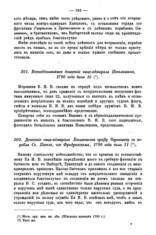 — 195 —
сего; мѣсяца; симъ, имѣдо честь увѣдомить, раяно и о. томъ что вчераш-
няго числа контръ-адмиралъ Ханыковъ, съ остальными отряда его
фрегатами Гавртломъ и Бряѵиславот и съ плѣннымъ кораблемъ Ом-
геттенъ, и бригантивдмъ, изъ Выборгской заливы сюда на кронштадт-
сдій рейдъ нрибыдъ благополучна.
Имѣю повелѣніе по свозѣ всѣхъ. плѣнныхъ для исправленія, корабли
ввесть въ гавань, но по сіе время крѣпкіе вѣтры не только присту-
пить къ начатію сего, но даже и всякое, нужное сообщеніе. препят-
ствовали.
201. Бсеподдашѣгегиее донесете вице-адмирала Повалишина,
1790 года тля 10 "
Морскими В. И. В. силами въ отрядѣ подъ начальствомъ моимъ
находящимися, въ день сраженія съ непріятельскими шведскими фло-
тами минувшаго іюня 22, полученныя со взятыхъ въ плѣнъ и остав-
ленныхъ непріятелемъ на меляхъ кораблей и другихъ судовъ флаги,
гюйсы и вымпелы В. И. В. яко знаки побѣды оружіемъ В. Ж. В.
пріобрѣтенные, всеподданнѣйше представляю.
Повергая себя къ стогіамъ Вашимъ и съ вѣрноподданническою пре-
данностію въ милость и благоволеніе В. И. В. сего подносителя,
флотскихъ баталіоновъ капитана Повалишина, представляю.
202. Донесете вице-адмирала Еозлянинова графу Чернышеву cs ко-
рабля Св. ІІавелз, изъ Фридрихсгама, 1790 года тля 11 (2).
Вашему сіятельству небезъизвѣстно, что со времени по всевысочай-
шему Ея И. В. повелѣнію опредѣленія моего въ гребную флотилію въ
бытность мою въ Выборгѣ, Транзундѣ и до самого соединенія съ вице-
адмираломъ принцомъ Нассау-Зигеномъ приложилъ я все мое стараніе
сохранить порученную мнѣ эскадру отъ непріятельскаго нападенія и
соединиться благополучно: по соединеніи же моемъ сколько ни ста-
рался В. С. угодить, въ соотвѣтствіе были дѣлаемы разныя огорченія
и поручены мнѣ нынѣ единственно только парусныя суда, а на пред-
ставленія мои дѣлаемыя не единократно касательно распоряженій и
учрежденій въ пользу службы Ея И. В. отвѣчалъ мнѣ, чтобъ я зналъ
только парусныя суда, изъ чего видя, что онъ негодуетъ имѣть въ
(*) Моск. арх. мин. ин. дѣл. (Шведская цампанія 1790 г.).
(2 ) Тамъ же.
*
 
