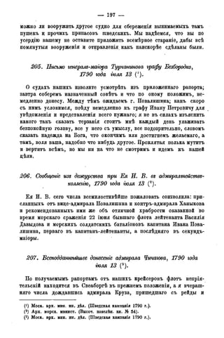 — 197 —
можно ли вооружить другое судно для сбереженія вынимаемыхъ тамъ
пушекъ ц прочихъ припасовъ шведскихъ. Мы надѣемся, что вы по
усердію вашему не оставите приложить всемѣрное стараніе, дабы всѣ
помянутыя вооруженія и отправленія какъ наискорѣе сдѣланы были.
205. Письмо генерам-маіора Турчстшова графу Безбородко,
1790 года тля 13 (').
О судахъ нашихъ изволите усмотрѣть изъ приложеннаго рапорта;
завтра соберемъ назначенный совѣтъ и что по оному полоайимъ, не-
медленно донесу. Между тѣмъ ожидаемъ г. Повалишина; какъ скоро
съ нимъ условимся, поѣду немедленно къ графу Ивану Петровичу для
увѣдомленія и представленія всего нужнаго; я не въ силахъ изъяснить
какого такъ сказать терзанія стоить мнѣ каждый день улаживать
безпокойную голову, все у него съ умыслу, все подозрительно, словомъ
сказать надежда на Бога, что окончимъ или достигнемъ желаемаго, а
тамъ, воля ваша, надобно что нибудь другое. Проклятая полька мутитъ
и вертитъ всѣмъ, но мы ни на что не смотримъ и идемъ къ нашей
дѣли.
206. Сообщеніе изъ дежурства при Ея П. В. въ адмиралтействе-
коллегію, 1790 года гюля 13 (а).
Е я И. В. сего числа всемилостивѣйше пожаловать соизволила: при-
сланныхъ отъ вице-адмирала Повалишина и контръ-адмирала Ханыкова
и рекомендованныхъ ими же объ отличной храбрости оказанной во
время морскаго сраженія 22 іюня бывшаго флота лейтенанта Василія
Давыдова и морскихъ солдатскихъ баталіоновъ капитана Ивана Пова-
лишина, перваго въ капитанъ-лейтенанты, а послѣдняго въ секундъ-
маіоры.
207. Всеподдашѣйшее донесете адмирала Чичагова, 1790 года
гюля 13 (3).
По получаемымъ рапортамъ отъ нашихъ крейсеровъ флотъ непрія-
тельскій находится въ Свеаборгѣ въ прежнемъ положеніи, а я вчераш-
няго числа дождавшись адмирала Круза, пришедшаго съ рейды и
Г1) Моск. арх. мин. ин. дѣл. (Шведская камнанія 1790 г.).
(2) Арх. морск. минист. (Высоч. повелѣн. кн. № 54).
(3) Моск. арх. мин. ин. дѣл. (Шведская кампанія 1790 г.).
 