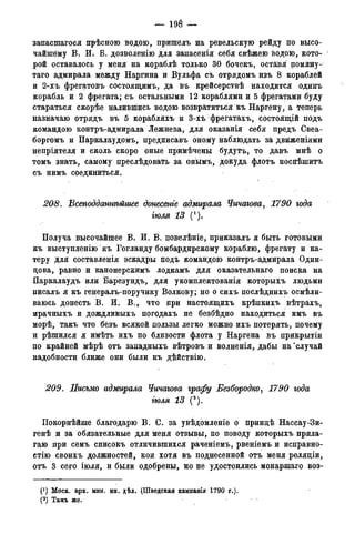 — 198 —
заиасшагося прѣсною водою, пришелъ на ревельскую рейду по высо-
чайшему В. И; В. дозволенію для запасенія себя свѣжею водою, кото-
рой оставалось у меня на кораблѣ только 30 бочекъ, остаівя поману-
таго адмирала между Наргина и Вульфа съ отрядомъ изъ 8 кораблей
и 2-хъ фрегатовъ состоящимъ, да въ крейсерствѣ находится одинъ
корабль и 2 фрегата; съ остальными 12 кораблями и 5 фрегатами буду
стараться скорѣе налившись водою возвратиться къ Наргену, а теперь
назначаю отрядъ въ 5 корабляхъ и 3-хъ фрегатахъ, состоящій подъ
командою контръ-адмирала Лежнева, для оказанія себя предъ Свеа-
боргомъ и Паркалаудомъ, предписавъ оному наблюдать за двйженіями
непріятеля и сколь скоро оные примѣчены будутъ, то давъ мнѣ о
томъ знать, самому преслѣдовать за онымъ, докуда флотъ поспѣшитъ
съ нимъ соединиться.
208. Бсеподдашѣйгиее донесенге адммрала Чичагова, 1790 года
тля 13 (').
Получа высочайшее В. И. В. повелѣніе, приказалъ я быть готовыми
къ выступлению къ Гогланду бомбардирскому кораблю, фрегату и ка-
теру для составленія эскадры подъ командою контръ-адмирала Один-
цова, равно и канонерскимъ лодкамъ для оказательнаго поиска на
Паркалаудъ или Барезундъ, для укомплектованія которыхъ людьми
писалъ я къ генералъ-поручику Волкову; но о сихъ послѣднихъ осмѣли-
ваюсь донесть В. И. В., что при настоящихъ крѣпкихъ вѣтрахъ,
мрачныхъ и дождливыхъ погодахъ не безбѣдно находиться имъ въ
морѣ, такъ что безъ всякой пользы легко можно ихъ потерять, почему
и рѣшился я имѣть ихъ по близости флота у Наргена въ прикрытіи
по крайней мѣрѣ отъ западныхъ вѣтровъ и волненія, дабы на'случай
надобности ближе они были къ дѣйствію.
209. Письмо адмирала Чичагова графу Безбородко, 1790 года
тля 13 (2).
Покорнѣйше благодарю В. С. за увѣдомленіе о принцѣ Нассау-Зи-
генѣ и за обязательные для меня отзывы, по поводу которыхъ прила-
гаю при семъ списокъ отличившихся раченіемъ, рвеніемъ и исправно-
стію своихъ должностей, кои хотя въ поднесенной отъ меня реляціи,
отъ 3 сего іюля, и были одобрены, но не удостоились монаршаго воз-
(*) Моск. арх. мин. ин. дѣл. (Шведская кампанія 1790 г.).
(2)Арх.морск.минист.(Копіисъименныхъуказовъ,кн.№339).
 