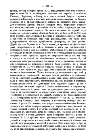 — 199 —
зрѣнія, почему покорно прошу В. С. исходатайствовать имъ высочай-
шую милость Е я В. во ободреніе отличной ихъ службы, а особливо
Гревенсу, Чернавину и Скоту, изъ коихъ первый будучи старшимъ
капитанъ-лейтенантбмъ многими младшими пожалованными за бывшее
сраженіе 23 и 24 мйяобойденъ и остался въ прежнемъ чинѣ, коман-
дуя кораблемъ Принцъ Карломъ, который какъ исправному офицеру
отъ меня ему ввѣренъ и раченіемъ его во всѣхъ поврежденіяхъ при-
веденъ въ исправное состояніе. На ономъ находясь въ отрядѣ подъ
командою генералъ-маіора Лежнева былъ онъ въ бою съ 21 на 22 число
іюня противъ непріятельской флотиліи и отражалъ оную съ успѣхомъ,
а при томъ въ прошломъ еще году рекомендованъ онъ былъ мною
адмиралтейской коллегіи примѣрнымъ офицеромъ, но безъ успѣха.
Другіе же два Чернавинъ и Скотъ командуя лучшими во флотѣ кате-
рами употреблялись во всѣхъ посылкахъ, какъ для освѣдомленія о
непріятелѣ, такъ и дл£ доставленія отдѣленнымъ отъ флота кораблямъ
и отрядамъ нужныхъ повелѣній, равно и въ преслѣдованіи оказавшихся
непріятельскихъ гребныхъ судовъ въ отвращеніе оныхъ отъ ихъ пути
а потому и въ частой съ непріятелемъ находились перепалкѣ, гдѣ
оказывали себя расторопными, твердыми и неустрашимыми, каковыми
ихъ поступками во всегдашнее время я былъ доволенъ, да и скажу
откровенно В. С., что таковые офицеры весьма нужны и рѣдки во
флотѣ, и что лушпія въ ходу суда безъ нодобныхъ имъ начальниковъ
остаются безполезными. Чтожъ касается до находящихся при мнѣ у
флагманскихъ должностей, которые своимъ раченіемъ и прилежно-
стію въ облегченіе ослабѣвающихъ моихъ силъ много мнѣ способство-
вали и тѣмъ заслуживаютъ высочайшую милость каковою и взысканы
исправляющіе такія жъ должности при амдиралѣ Крузѣ, равно и
находящіеся на моемъ кораблѣ 2 капитанъ-лейтенанта и морской ар-
тиллеріи капитанъ 3 ранга, какъ въ прошедшее ревельское сраженіе,
такъ и въ преслѣдованіи за непріятелемъ примѣчены мною отлично
усердными и ревностными къ службѣ. Ласкаясь же благосклонностію
В. С. покорнѣйше прошу исходатайствовать у Е я И. В. капитанъ-
лейтенанту Гревенсу, какъ старшему и исправному офицеру чинъ ка-
питана 2 ранга. Но полагая, что услуга капитанъ-лейтенанта Биллова,
взявшаго въ плѣнъ контръ-адмирала съ кораблемъ заслуживаетъ не
только военный орденъ 4 степени, который онъ получилъ, но и по-
жалованіе въ капитаны, дабы не считалъ онъ въ томъ себя обижен-
нымъ; прошу и оному доставить туже монаршую милость; равно не
оставьте В . С. и прочихъ мною рекомендованныхъ, коихъ ревность,
усердіе и исправность въ исполненіи своихъ должностей дѣлаетъ ихъ
достойными монаршихъ милостей и отличія. Еще рекомендуетъ Кроунъ
находящагося въ его командѣ лейтенанта Андреева и бывшаго съ нимъ
съ 20-ю канонерскими лодками, въ отрядѣ для поиска надъ непріяте-
 
