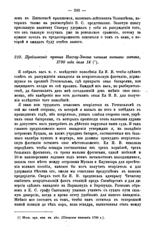 — 200 —
лемъ въ Питкопасѣ крывшемся, капитанъ-лейтенанта Толокнѣева, ко-
торыхъ также на разсмотрѣніе В. С. представляю. Золотую шпагу
присланную капитану Сиверсу удержалъ у себя въ разсужденіи того,
что онъ таковую получилъ уже за ревельское сраженіе, почему за
нужное почелъ въ предосторожность описаться о томъ съ вами, о ко-
торой и ожидать буду отвѣта вашего.
210. Лредложенге принца Нассау-Зигена членами военнаго comma7
1790 года іюля 14
Я собралъ васъ м. г. вслѣдствіе повелѣнія Ея И. В. чтобы сдѣлать
совѣтъ въ разсужденіи нападенія на непріятельскую флотилію, держа-
щуюся въ проливѣ Роченсальма, гдѣ прикрыта оная батареями, кои
защищаютъ входы въ сей проливъ. Каждый изъ васъ, по разбиратель-
ствѣ, да благоволятъ дать мнѣ сегодняшній день мнѣніе свое пись-
менно, ибо намѣреніе мое есть доставить оныя Ея И. В. для получе-
нія вслѣдствіе того повелѣній.
Я знаю всю трудность атаковать непріятеля въ Роченсальмѣ съ
той же самой стороны, съ которой я напалъ на него и побѣдилъ въ
прошедшемъ годѣ, ибо непріятель, узнавъ слабыя стороны свои, укрѣ-
пилъ оныя батареями, съ которыхъ производя огонь калеными ядрами
не допуститъ насъ употребить въ дѣйствіе парусныя наши суда. И такъ
главное предположеніе моего нападенія утверждаю я, на овладѣніе
островомъ Кудала, на коемъ учредивъ батареи, составленный изъ боль-
шаго калибра пушекъ и мортиръ, кои должны принудить непріятель-
скую флотилію оставить свое мѣстоположеніе. Ея И. В. изволила
опредѣлить чтобы эскадра составленная изъ трехъ кораблей, трехъ
болыпихъ фрегатовъ, съ тремя малыми фрегатами, одной шебекой и
20-ю канонерскими лодками подъ моимъ начальствомъ находящимися,
заняла свое мѣсто между островами Мусала и Каунисара для пресѣче-
нія всякаго пособія, каковое бы могъ получить непріятель и для
удержанія бѣгства его, ежели мы счастливо предуспѣемъ въ нашемъ
предпріятіи. Сверхъ того Ея И. В. предписала адмиралу Чичагову
озаботить непріятельскій флотъ стоящій предъ Свеаборгомъ и для ди-
версіи сдѣлать нападеніе на Паркалаудъ и Барезундъ. Равнымъ обра-
зомъ и Е. С. графу Салтыкову указала учинить съ сухаго пути силь-
ную диверсію, когда я время сочту удобнымъ для нашего нападенія.
Мнѣніе мое состоитъ въ томъ, чтобы намъ остаться въ теперешней
нашей позидіи до тѣхъ поръ, пока эскадра, назначенная стать между
(J ) Моск. арх. мин. ин. дѣл. (Шведская кампанія 1790 года).
 